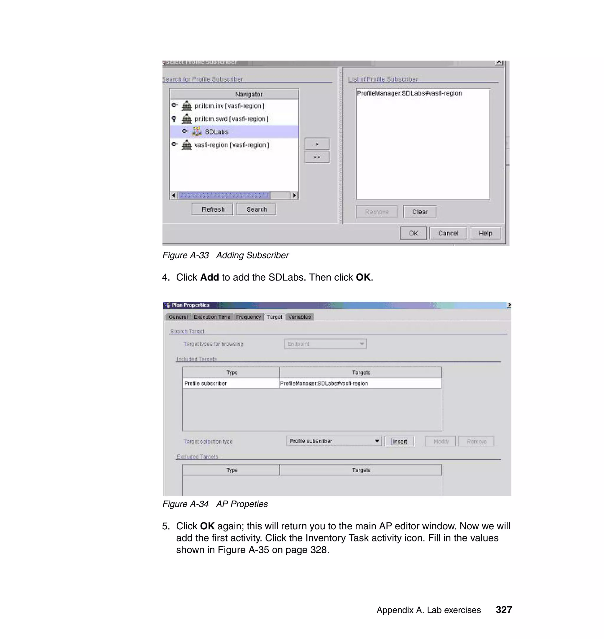 Figure A-33 Adding Subscriber

4. Click Add to add the SDLabs. Then click OK.




Figure A-34 AP Propeties

5. Click OK again; this will return you to the main AP editor window. Now we will
   add the first activity. Click the Inventory Task activity icon. Fill in the values
   shown in Figure A-35 on page 328.




                                                    Appendix A. Lab exercises    327
 