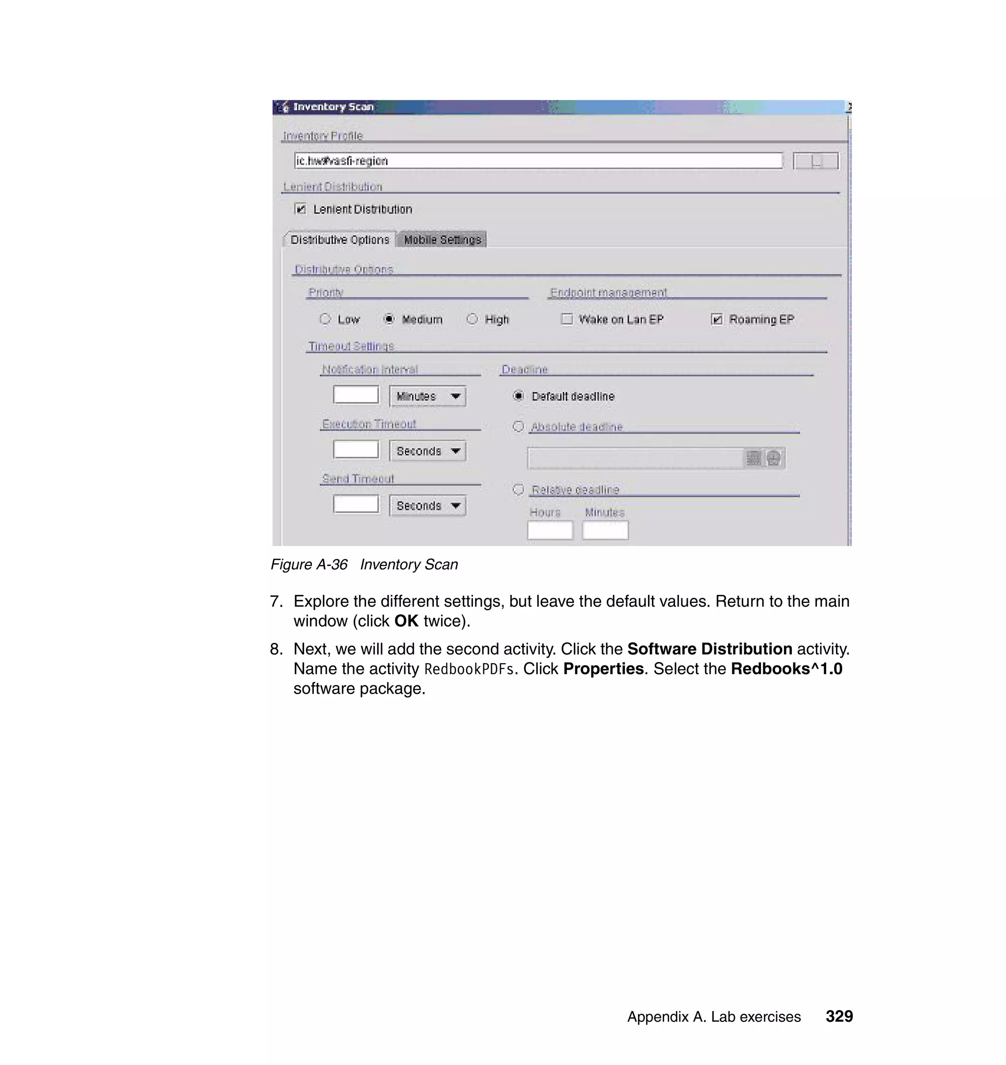 Figure A-36 Inventory Scan

7. Explore the different settings, but leave the default values. Return to the main
   window (click OK twice).
8. Next, we will add the second activity. Click the Software Distribution activity.
   Name the activity RedbookPDFs. Click Properties. Select the Redbooks^1.0
   software package.




                                                   Appendix A. Lab exercises   329
 