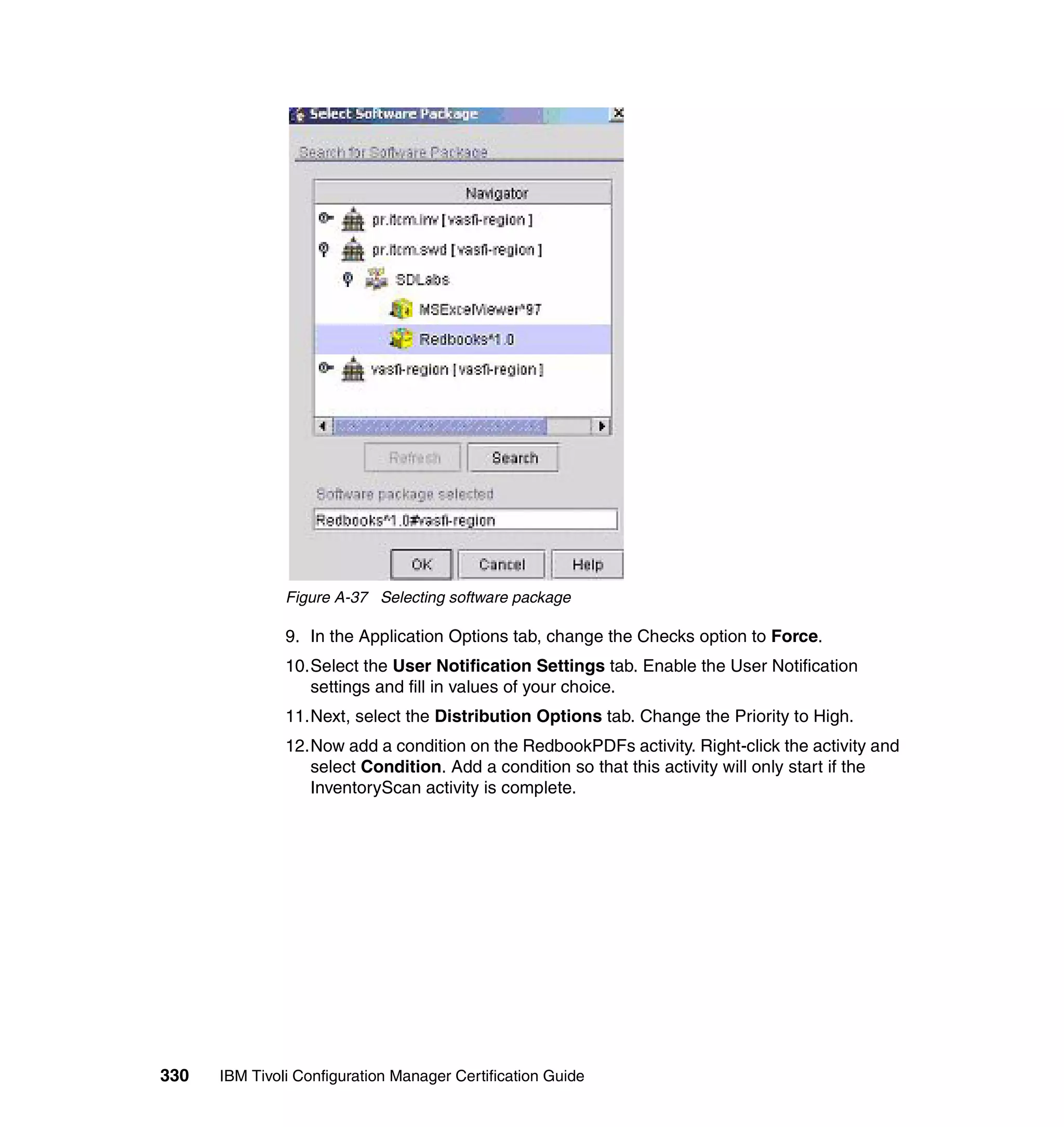 Figure A-37 Selecting software package

               9. In the Application Options tab, change the Checks option to Force.
               10.Select the User Notification Settings tab. Enable the User Notification
                  settings and fill in values of your choice.
               11.Next, select the Distribution Options tab. Change the Priority to High.
               12.Now add a condition on the RedbookPDFs activity. Right-click the activity and
                  select Condition. Add a condition so that this activity will only start if the
                  InventoryScan activity is complete.




330   IBM Tivoli Configuration Manager Certification Guide
 