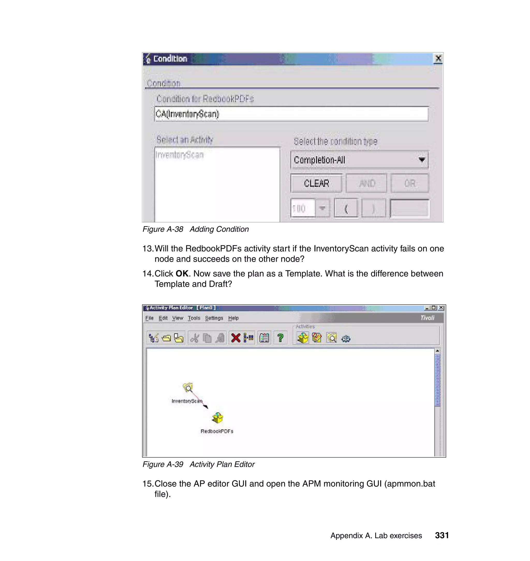 Figure A-38 Adding Condition

13.Will the RedbookPDFs activity start if the InventoryScan activity fails on one
   node and succeeds on the other node?
14.Click OK. Now save the plan as a Template. What is the difference between
   Template and Draft?




Figure A-39 Activity Plan Editor

15.Close the AP editor GUI and open the APM monitoring GUI (apmmon.bat
   file).



                                                  Appendix A. Lab exercises   331
 