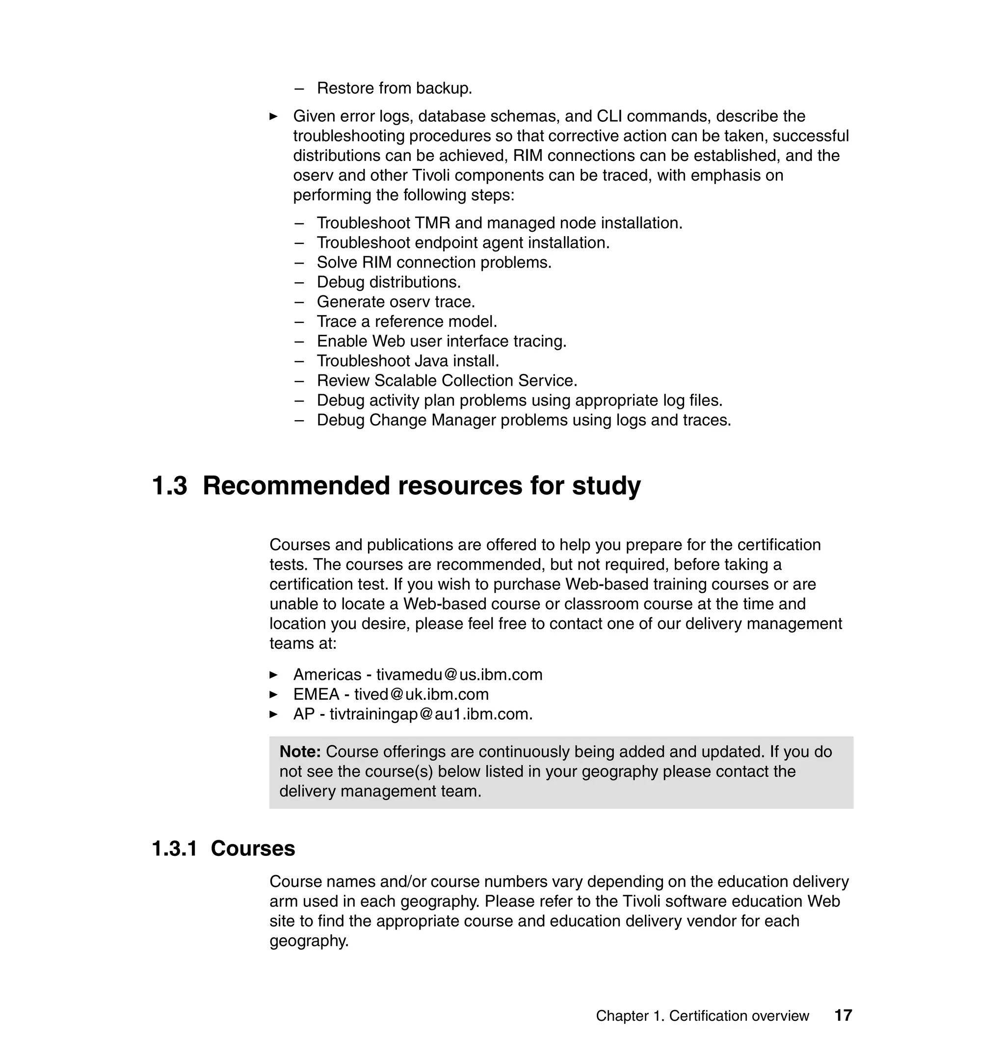 – Restore from backup.
             Given error logs, database schemas, and CLI commands, describe the
             troubleshooting procedures so that corrective action can be taken, successful
             distributions can be achieved, RIM connections can be established, and the
             oserv and other Tivoli components can be traced, with emphasis on
             performing the following steps:
             –   Troubleshoot TMR and managed node installation.
             –   Troubleshoot endpoint agent installation.
             –   Solve RIM connection problems.
             –   Debug distributions.
             –   Generate oserv trace.
             –   Trace a reference model.
             –   Enable Web user interface tracing.
             –   Troubleshoot Java install.
             –   Review Scalable Collection Service.
             –   Debug activity plan problems using appropriate log files.
             –   Debug Change Manager problems using logs and traces.



1.3 Recommended resources for study

          Courses and publications are offered to help you prepare for the certification
          tests. The courses are recommended, but not required, before taking a
          certification test. If you wish to purchase Web-based training courses or are
          unable to locate a Web-based course or classroom course at the time and
          location you desire, please feel free to contact one of our delivery management
          teams at:
             Americas - tivamedu@us.ibm.com
             EMEA - tived@uk.ibm.com
             AP - tivtrainingap@au1.ibm.com.

           Note: Course offerings are continuously being added and updated. If you do
           not see the course(s) below listed in your geography please contact the
           delivery management team.


1.3.1 Courses
          Course names and/or course numbers vary depending on the education delivery
          arm used in each geography. Please refer to the Tivoli software education Web
          site to find the appropriate course and education delivery vendor for each
          geography.



                                                       Chapter 1. Certification overview   17
 