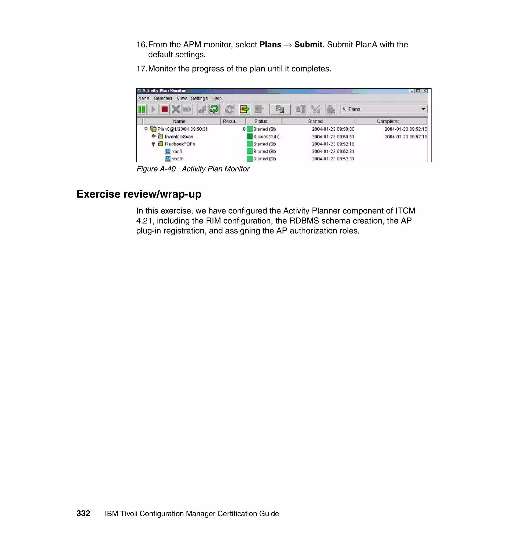 16.From the APM monitor, select Plans → Submit. Submit PlanA with the
                  default settings.
               17.Monitor the progress of the plan until it completes.




               Figure A-40 Activity Plan Monitor


Exercise review/wrap-up
               In this exercise, we have configured the Activity Planner component of ITCM
               4.21, including the RIM configuration, the RDBMS schema creation, the AP
               plug-in registration, and assigning the AP authorization roles.




332   IBM Tivoli Configuration Manager Certification Guide
 