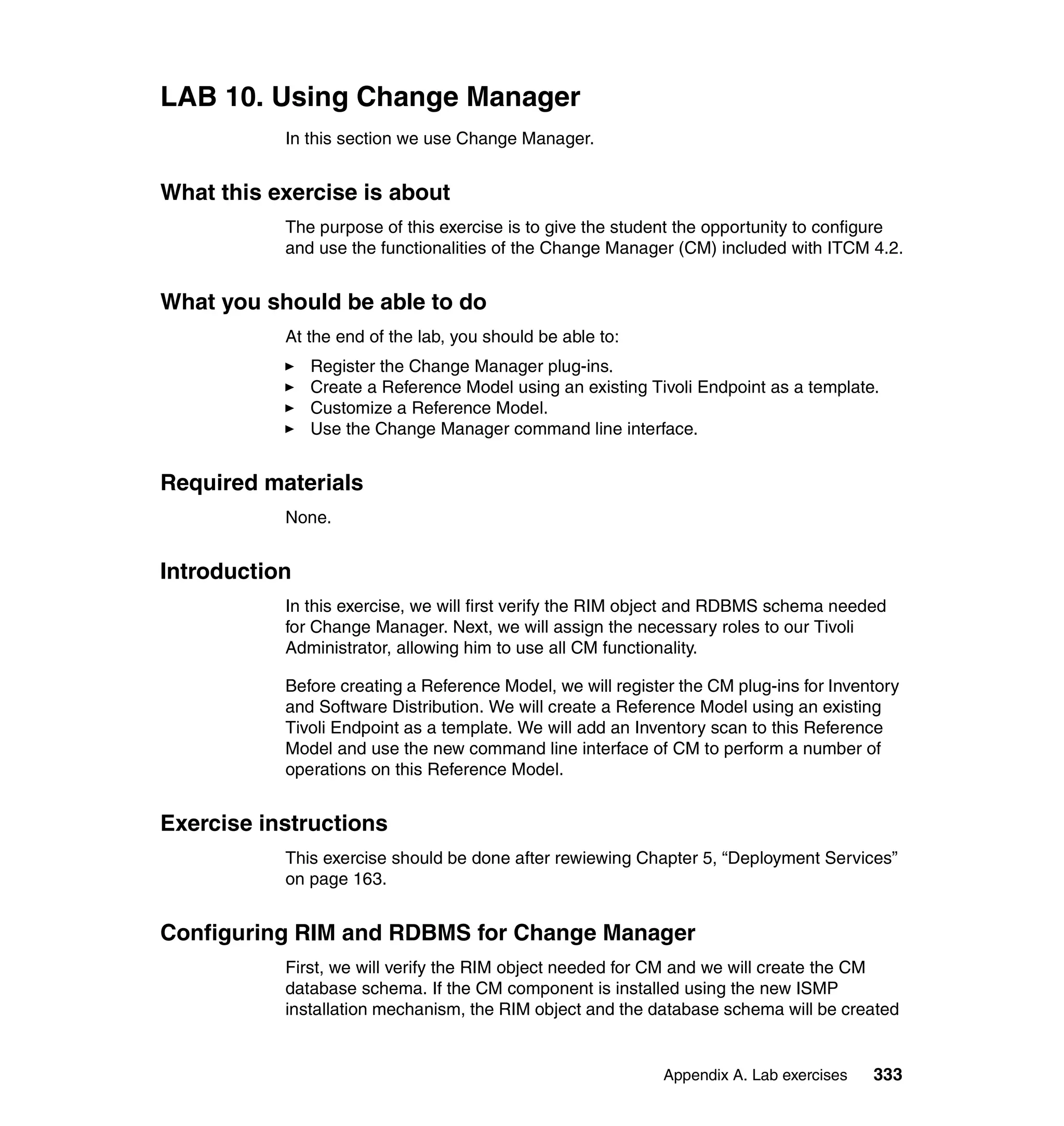 LAB 10. Using Change Manager
           In this section we use Change Manager.


What this exercise is about
           The purpose of this exercise is to give the student the opportunity to configure
           and use the functionalities of the Change Manager (CM) included with ITCM 4.2.


What you should be able to do
           At the end of the lab, you should be able to:
               Register the Change Manager plug-ins.
               Create a Reference Model using an existing Tivoli Endpoint as a template.
               Customize a Reference Model.
               Use the Change Manager command line interface.


Required materials
           None.


Introduction
           In this exercise, we will first verify the RIM object and RDBMS schema needed
           for Change Manager. Next, we will assign the necessary roles to our Tivoli
           Administrator, allowing him to use all CM functionality.

           Before creating a Reference Model, we will register the CM plug-ins for Inventory
           and Software Distribution. We will create a Reference Model using an existing
           Tivoli Endpoint as a template. We will add an Inventory scan to this Reference
           Model and use the new command line interface of CM to perform a number of
           operations on this Reference Model.


Exercise instructions
           This exercise should be done after rewiewing Chapter 5, “Deployment Services”
           on page 163.


Configuring RIM and RDBMS for Change Manager
           First, we will verify the RIM object needed for CM and we will create the CM
           database schema. If the CM component is installed using the new ISMP
           installation mechanism, the RIM object and the database schema will be created


                                                            Appendix A. Lab exercises   333
 