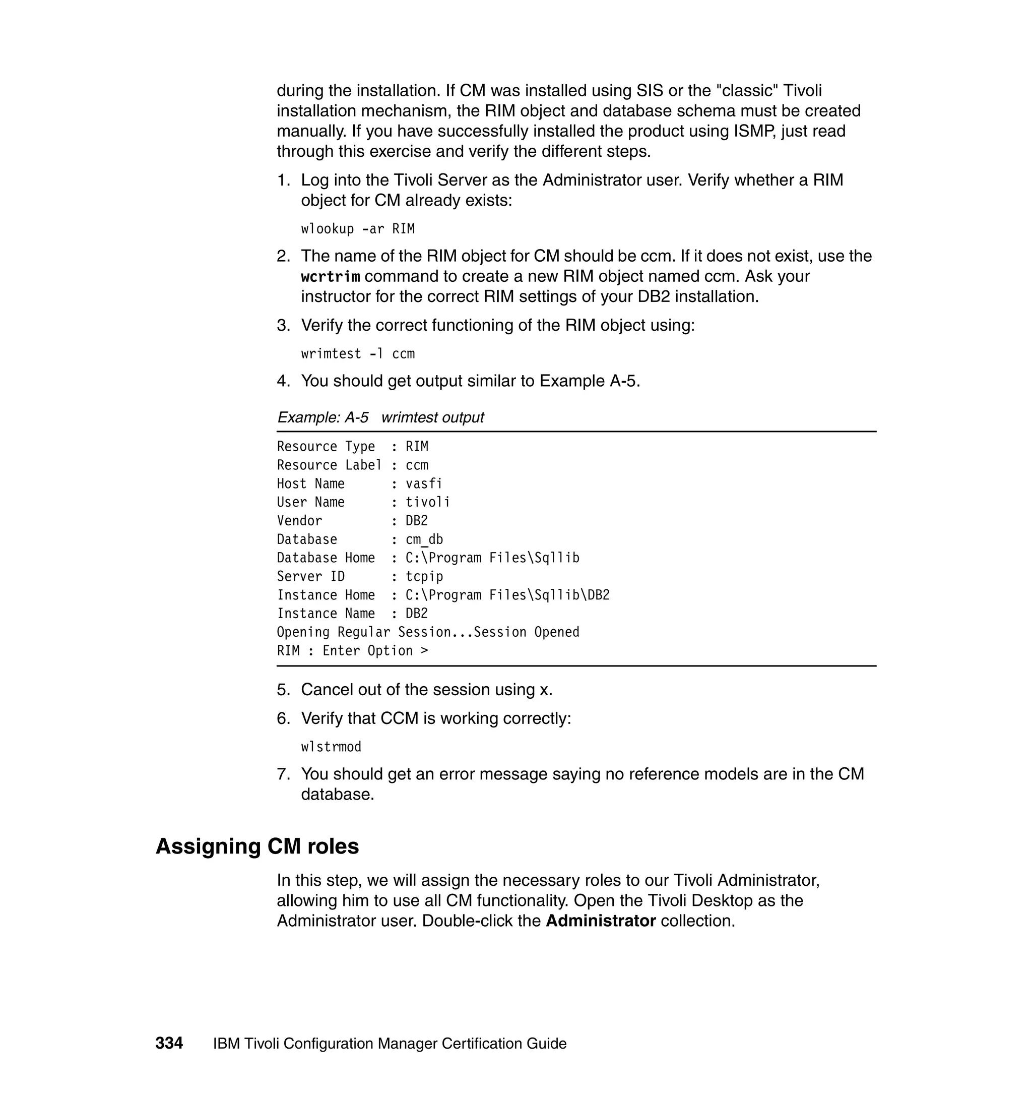 during the installation. If CM was installed using SIS or the "classic" Tivoli
               installation mechanism, the RIM object and database schema must be created
               manually. If you have successfully installed the product using ISMP, just read
               through this exercise and verify the different steps.
               1. Log into the Tivoli Server as the Administrator user. Verify whether a RIM
                  object for CM already exists:
                  wlookup -ar RIM
               2. The name of the RIM object for CM should be ccm. If it does not exist, use the
                  wcrtrim command to create a new RIM object named ccm. Ask your
                  instructor for the correct RIM settings of your DB2 installation.
               3. Verify the correct functioning of the RIM object using:
                  wrimtest -l ccm
               4. You should get output similar to Example A-5.

               Example: A-5 wrimtest output
               Resource Type : RIM
               Resource Label : ccm
               Host Name      : vasfi
               User Name      : tivoli
               Vendor         : DB2
               Database       : cm_db
               Database Home : C:Program FilesSqllib
               Server ID      : tcpip
               Instance Home : C:Program FilesSqllibDB2
               Instance Name : DB2
               Opening Regular Session...Session Opened
               RIM : Enter Option >

               5. Cancel out of the session using x.
               6. Verify that CCM is working correctly:
                  wlstrmod
               7. You should get an error message saying no reference models are in the CM
                  database.


Assigning CM roles
               In this step, we will assign the necessary roles to our Tivoli Administrator,
               allowing him to use all CM functionality. Open the Tivoli Desktop as the
               Administrator user. Double-click the Administrator collection.




334   IBM Tivoli Configuration Manager Certification Guide
 