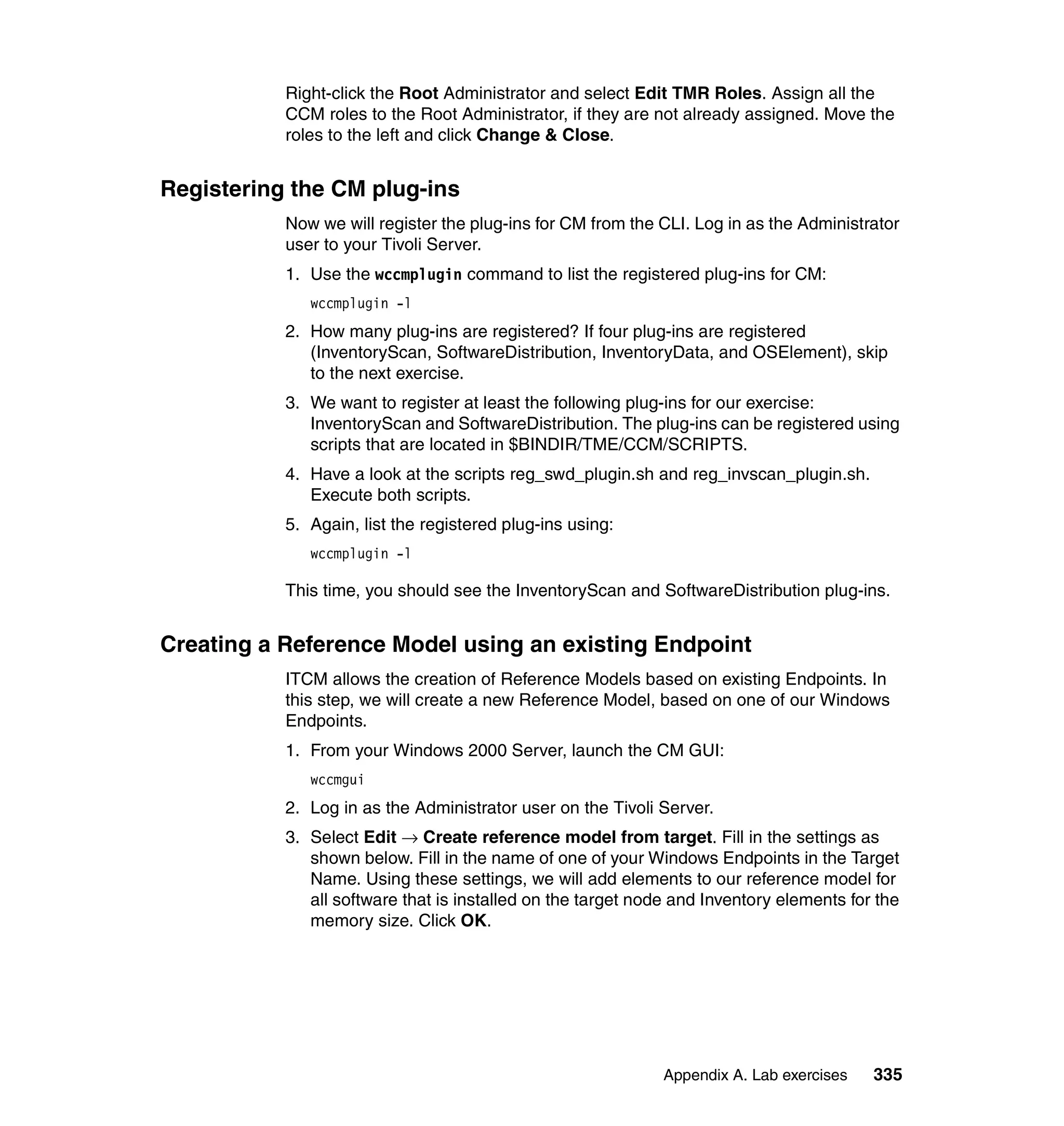 Right-click the Root Administrator and select Edit TMR Roles. Assign all the
           CCM roles to the Root Administrator, if they are not already assigned. Move the
           roles to the left and click Change & Close.


Registering the CM plug-ins
           Now we will register the plug-ins for CM from the CLI. Log in as the Administrator
           user to your Tivoli Server.
           1. Use the wccmplugin command to list the registered plug-ins for CM:
              wccmplugin -l
           2. How many plug-ins are registered? If four plug-ins are registered
              (InventoryScan, SoftwareDistribution, InventoryData, and OSElement), skip
              to the next exercise.
           3. We want to register at least the following plug-ins for our exercise:
              InventoryScan and SoftwareDistribution. The plug-ins can be registered using
              scripts that are located in $BINDIR/TME/CCM/SCRIPTS.
           4. Have a look at the scripts reg_swd_plugin.sh and reg_invscan_plugin.sh.
              Execute both scripts.
           5. Again, list the registered plug-ins using:
              wccmplugin -l

           This time, you should see the InventoryScan and SoftwareDistribution plug-ins.


Creating a Reference Model using an existing Endpoint
           ITCM allows the creation of Reference Models based on existing Endpoints. In
           this step, we will create a new Reference Model, based on one of our Windows
           Endpoints.
           1. From your Windows 2000 Server, launch the CM GUI:
              wccmgui
           2. Log in as the Administrator user on the Tivoli Server.
           3. Select Edit → Create reference model from target. Fill in the settings as
              shown below. Fill in the name of one of your Windows Endpoints in the Target
              Name. Using these settings, we will add elements to our reference model for
              all software that is installed on the target node and Inventory elements for the
              memory size. Click OK.




                                                              Appendix A. Lab exercises   335
 