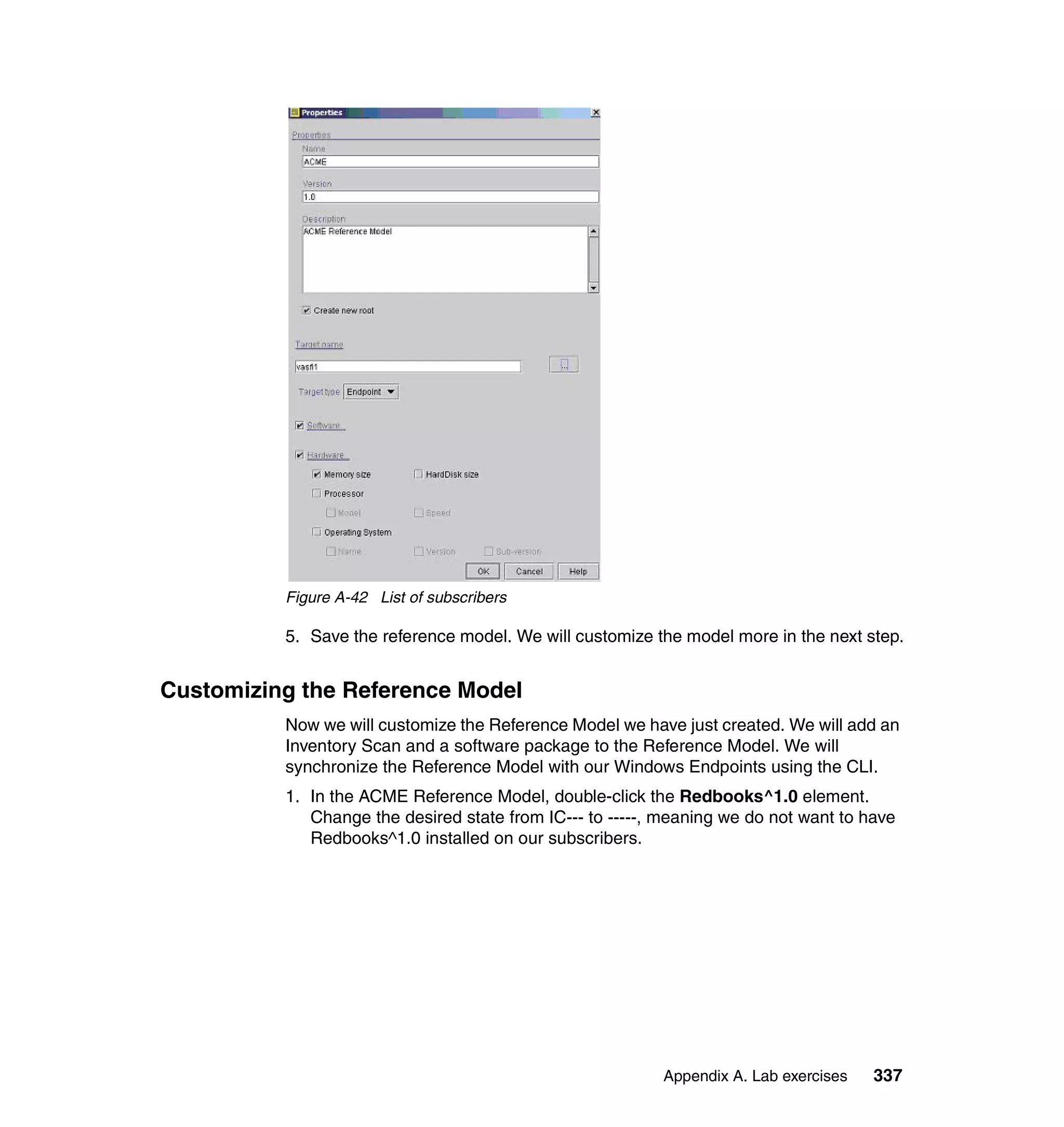 Figure A-42 List of subscribers

          5. Save the reference model. We will customize the model more in the next step.


Customizing the Reference Model
          Now we will customize the Reference Model we have just created. We will add an
          Inventory Scan and a software package to the Reference Model. We will
          synchronize the Reference Model with our Windows Endpoints using the CLI.
          1. In the ACME Reference Model, double-click the Redbooks^1.0 element.
             Change the desired state from IC--- to -----, meaning we do not want to have
             Redbooks^1.0 installed on our subscribers.




                                                          Appendix A. Lab exercises   337
 