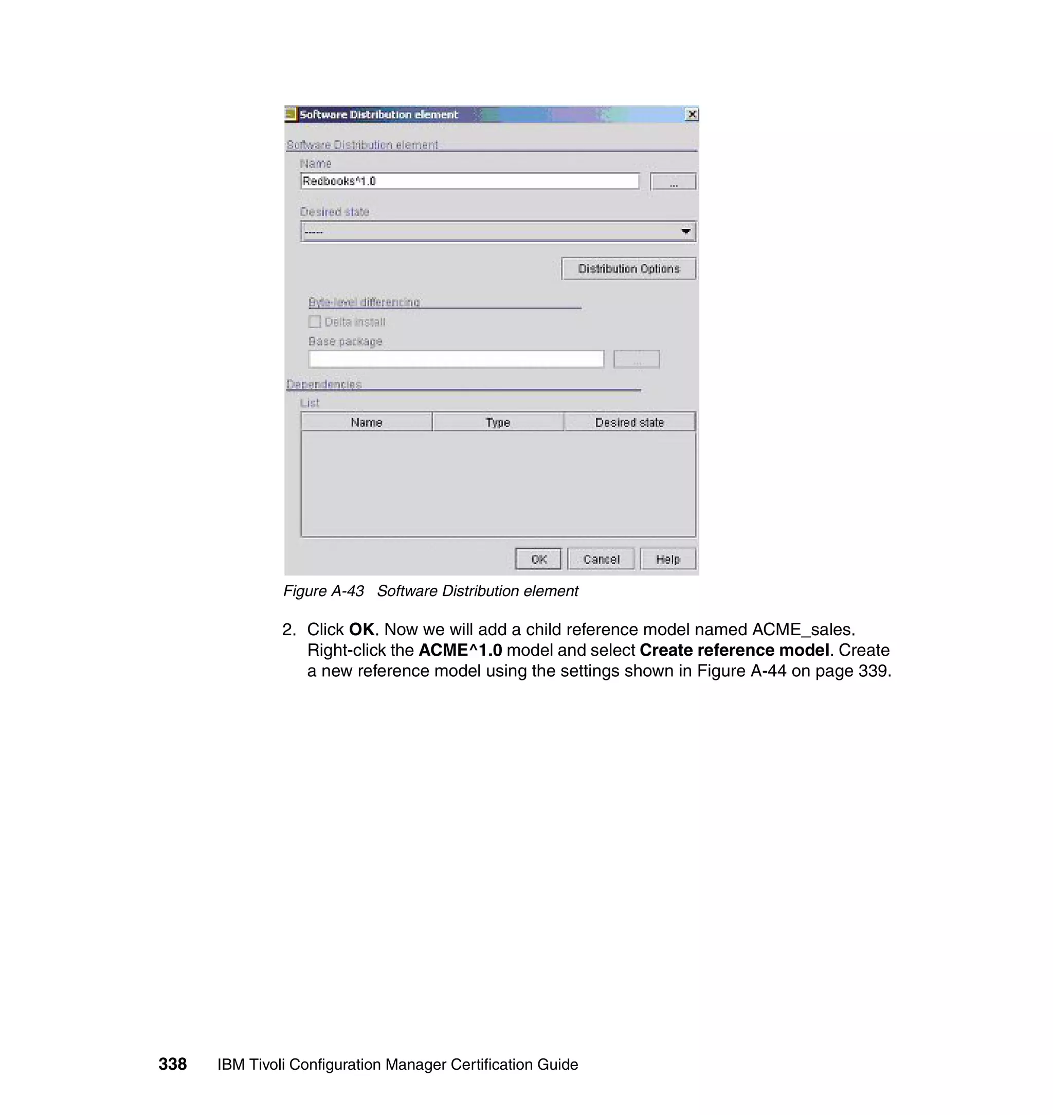 Figure A-43 Software Distribution element

               2. Click OK. Now we will add a child reference model named ACME_sales.
                  Right-click the ACME^1.0 model and select Create reference model. Create
                  a new reference model using the settings shown in Figure A-44 on page 339.




338   IBM Tivoli Configuration Manager Certification Guide
 