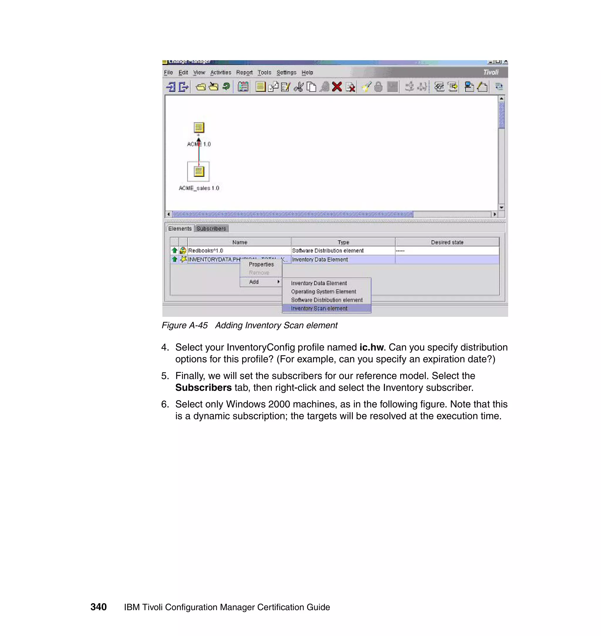 Figure A-45 Adding Inventory Scan element

               4. Select your InventoryConfig profile named ic.hw. Can you specify distribution
                  options for this profile? (For example, can you specify an expiration date?)
               5. Finally, we will set the subscribers for our reference model. Select the
                  Subscribers tab, then right-click and select the Inventory subscriber.
               6. Select only Windows 2000 machines, as in the following figure. Note that this
                  is a dynamic subscription; the targets will be resolved at the execution time.




340   IBM Tivoli Configuration Manager Certification Guide
 