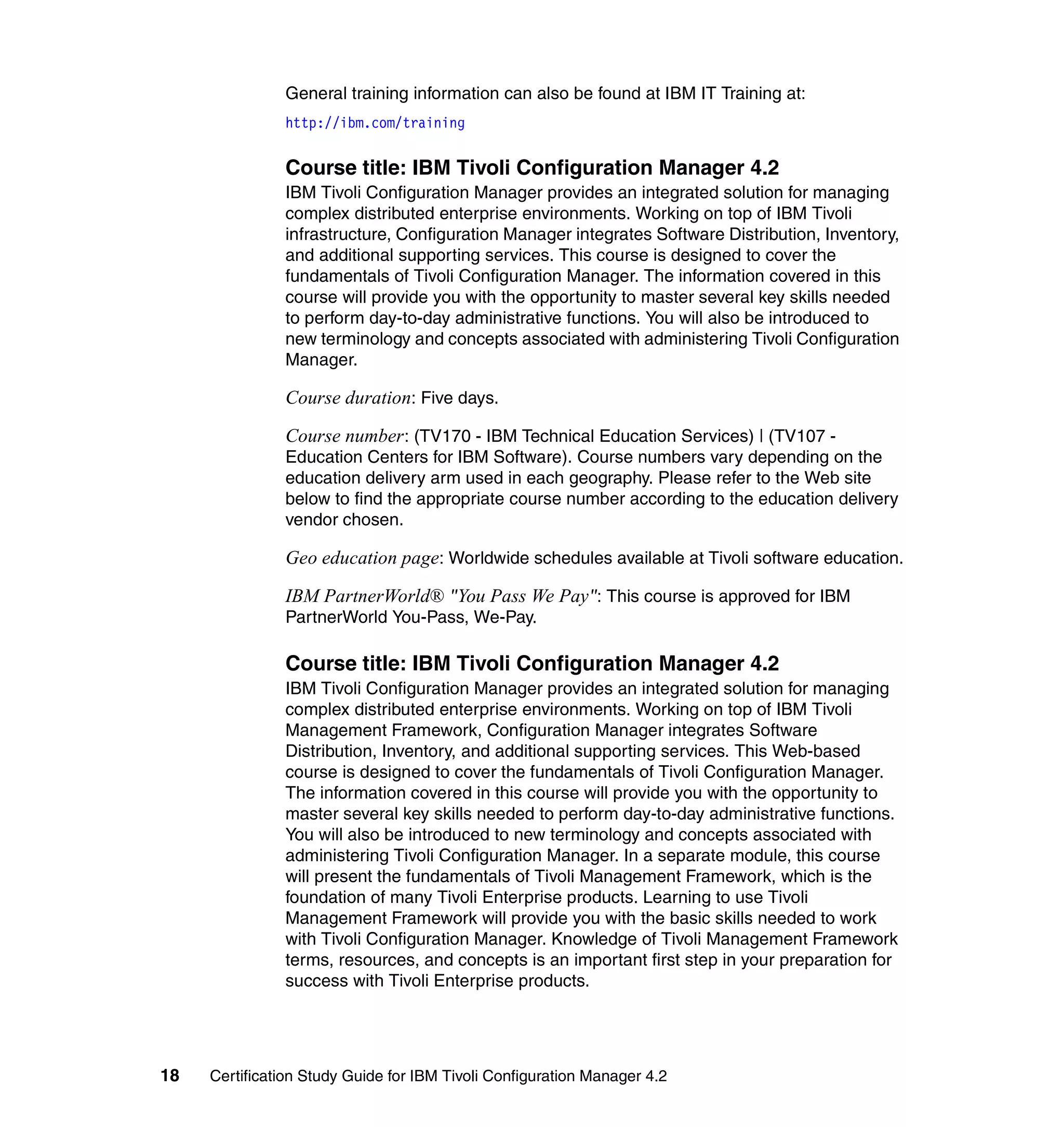 General training information can also be found at IBM IT Training at:
               http://ibm.com/training


               Course title: IBM Tivoli Configuration Manager 4.2
               IBM Tivoli Configuration Manager provides an integrated solution for managing
               complex distributed enterprise environments. Working on top of IBM Tivoli
               infrastructure, Configuration Manager integrates Software Distribution, Inventory,
               and additional supporting services. This course is designed to cover the
               fundamentals of Tivoli Configuration Manager. The information covered in this
               course will provide you with the opportunity to master several key skills needed
               to perform day-to-day administrative functions. You will also be introduced to
               new terminology and concepts associated with administering Tivoli Configuration
               Manager.

               Course duration: Five days.

               Course number : (TV170 - IBM Technical Education Services) | (TV107 -
               Education Centers for IBM Software). Course numbers vary depending on the
               education delivery arm used in each geography. Please refer to the Web site
               below to find the appropriate course number according to the education delivery
               vendor chosen.

               Geo education page: Worldwide schedules available at Tivoli software education.

               IBM PartnerWorld® "You Pass We Pay": This course is approved for IBM
               PartnerWorld You-Pass, We-Pay.

               Course title: IBM Tivoli Configuration Manager 4.2
               IBM Tivoli Configuration Manager provides an integrated solution for managing
               complex distributed enterprise environments. Working on top of IBM Tivoli
               Management Framework, Configuration Manager integrates Software
               Distribution, Inventory, and additional supporting services. This Web-based
               course is designed to cover the fundamentals of Tivoli Configuration Manager.
               The information covered in this course will provide you with the opportunity to
               master several key skills needed to perform day-to-day administrative functions.
               You will also be introduced to new terminology and concepts associated with
               administering Tivoli Configuration Manager. In a separate module, this course
               will present the fundamentals of Tivoli Management Framework, which is the
               foundation of many Tivoli Enterprise products. Learning to use Tivoli
               Management Framework will provide you with the basic skills needed to work
               with Tivoli Configuration Manager. Knowledge of Tivoli Management Framework
               terms, resources, and concepts is an important first step in your preparation for
               success with Tivoli Enterprise products.




18   Certification Study Guide for IBM Tivoli Configuration Manager 4.2
 