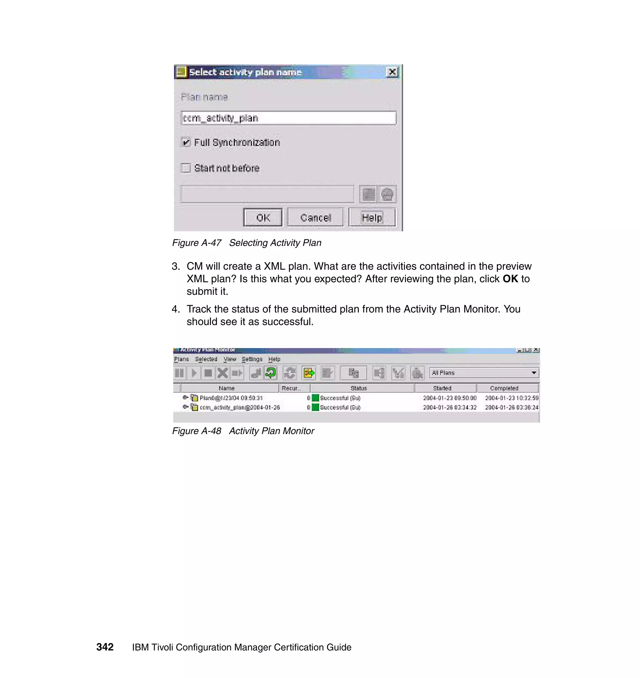 Figure A-47 Selecting Activity Plan

               3. CM will create a XML plan. What are the activities contained in the preview
                  XML plan? Is this what you expected? After reviewing the plan, click OK to
                  submit it.
               4. Track the status of the submitted plan from the Activity Plan Monitor. You
                  should see it as successful.




               Figure A-48 Activity Plan Monitor




342   IBM Tivoli Configuration Manager Certification Guide
 