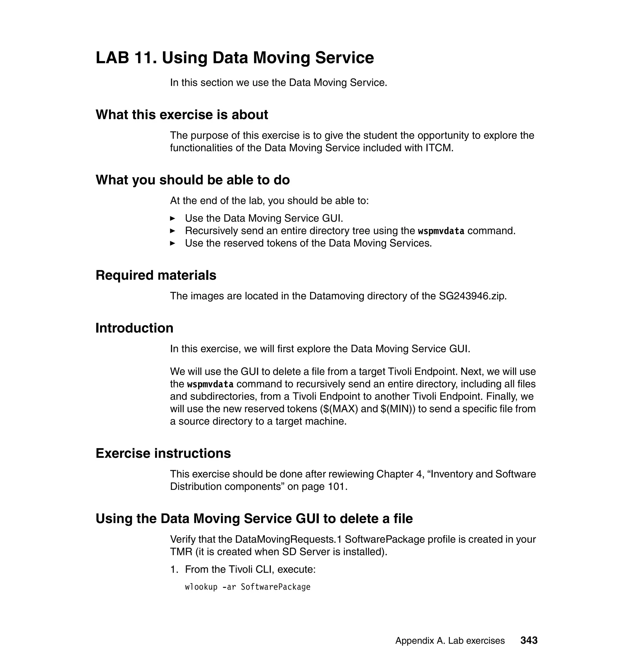 LAB 11. Using Data Moving Service
           In this section we use the Data Moving Service.


What this exercise is about
           The purpose of this exercise is to give the student the opportunity to explore the
           functionalities of the Data Moving Service included with ITCM.


What you should be able to do
           At the end of the lab, you should be able to:
               Use the Data Moving Service GUI.
               Recursively send an entire directory tree using the wspmvdata command.
               Use the reserved tokens of the Data Moving Services.


Required materials
           The images are located in the Datamoving directory of the SG243946.zip.


Introduction
           In this exercise, we will first explore the Data Moving Service GUI.

           We will use the GUI to delete a file from a target Tivoli Endpoint. Next, we will use
           the wspmvdata command to recursively send an entire directory, including all files
           and subdirectories, from a Tivoli Endpoint to another Tivoli Endpoint. Finally, we
           will use the new reserved tokens ($(MAX) and $(MIN)) to send a specific file from
           a source directory to a target machine.


Exercise instructions
           This exercise should be done after rewiewing Chapter 4, “Inventory and Software
           Distribution components” on page 101.


Using the Data Moving Service GUI to delete a file
           Verify that the DataMovingRequests.1 SoftwarePackage profile is created in your
           TMR (it is created when SD Server is installed).
           1. From the Tivoli CLI, execute:
               wlookup -ar SoftwarePackage




                                                               Appendix A. Lab exercises    343
 