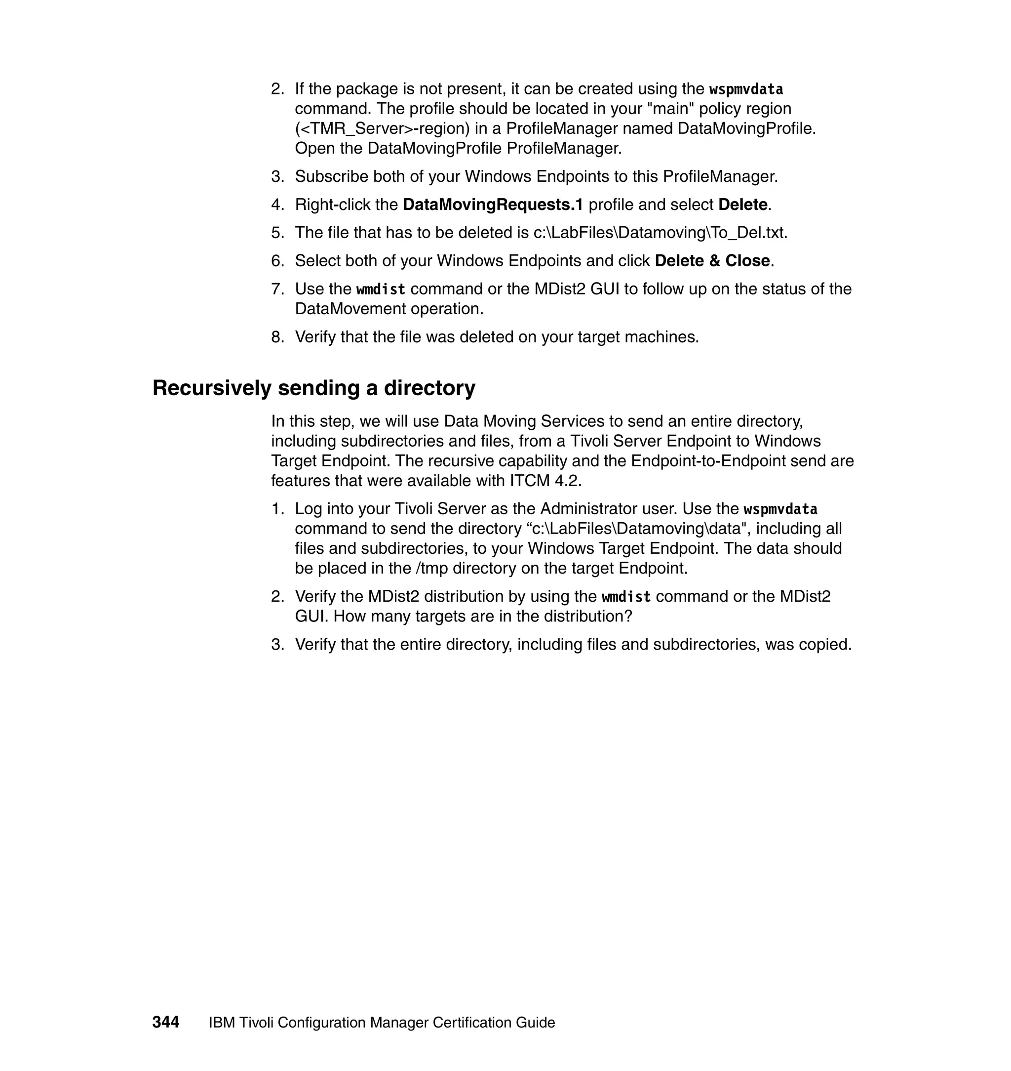 2. If the package is not present, it can be created using the wspmvdata
                  command. The profile should be located in your "main" policy region
                  (<TMR_Server>-region) in a ProfileManager named DataMovingProfile.
                  Open the DataMovingProfile ProfileManager.
               3. Subscribe both of your Windows Endpoints to this ProfileManager.
               4. Right-click the DataMovingRequests.1 profile and select Delete.
               5. The file that has to be deleted is c:LabFilesDatamovingTo_Del.txt.
               6. Select both of your Windows Endpoints and click Delete & Close.
               7. Use the wmdist command or the MDist2 GUI to follow up on the status of the
                  DataMovement operation.
               8. Verify that the file was deleted on your target machines.


Recursively sending a directory
               In this step, we will use Data Moving Services to send an entire directory,
               including subdirectories and files, from a Tivoli Server Endpoint to Windows
               Target Endpoint. The recursive capability and the Endpoint-to-Endpoint send are
               features that were available with ITCM 4.2.
               1. Log into your Tivoli Server as the Administrator user. Use the wspmvdata
                  command to send the directory “c:LabFilesDatamovingdata", including all
                  files and subdirectories, to your Windows Target Endpoint. The data should
                  be placed in the /tmp directory on the target Endpoint.
               2. Verify the MDist2 distribution by using the wmdist command or the MDist2
                  GUI. How many targets are in the distribution?
               3. Verify that the entire directory, including files and subdirectories, was copied.




344   IBM Tivoli Configuration Manager Certification Guide
 