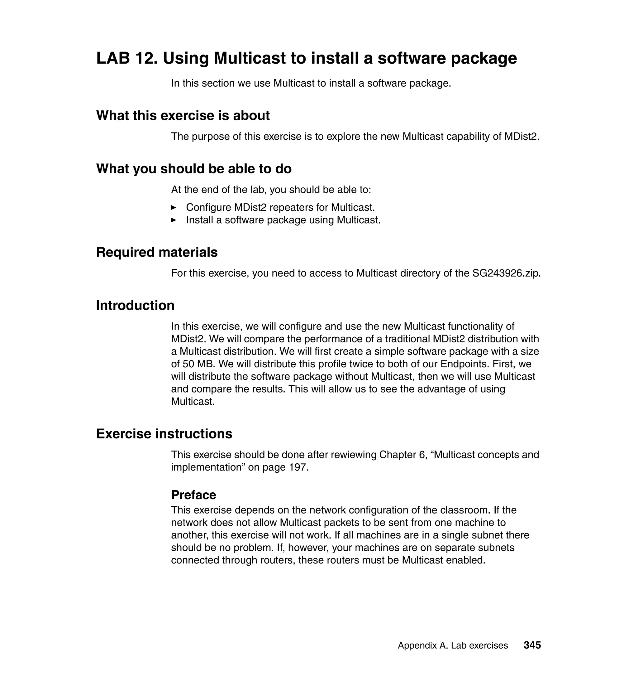 LAB 12. Using Multicast to install a software package
           In this section we use Multicast to install a software package.


What this exercise is about
           The purpose of this exercise is to explore the new Multicast capability of MDist2.


What you should be able to do
           At the end of the lab, you should be able to:
               Configure MDist2 repeaters for Multicast.
               Install a software package using Multicast.


Required materials
           For this exercise, you need to access to Multicast directory of the SG243926.zip.


Introduction
           In this exercise, we will configure and use the new Multicast functionality of
           MDist2. We will compare the performance of a traditional MDist2 distribution with
           a Multicast distribution. We will first create a simple software package with a size
           of 50 MB. We will distribute this profile twice to both of our Endpoints. First, we
           will distribute the software package without Multicast, then we will use Multicast
           and compare the results. This will allow us to see the advantage of using
           Multicast.


Exercise instructions
           This exercise should be done after rewiewing Chapter 6, “Multicast concepts and
           implementation” on page 197.

           Preface
           This exercise depends on the network configuration of the classroom. If the
           network does not allow Multicast packets to be sent from one machine to
           another, this exercise will not work. If all machines are in a single subnet there
           should be no problem. If, however, your machines are on separate subnets
           connected through routers, these routers must be Multicast enabled.




                                                              Appendix A. Lab exercises    345
 