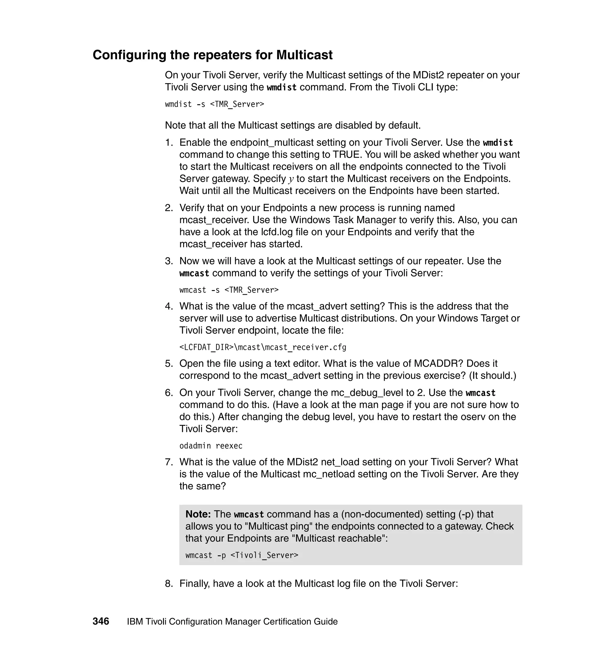 Configuring the repeaters for Multicast
               On your Tivoli Server, verify the Multicast settings of the MDist2 repeater on your
               Tivoli Server using the wmdist command. From the Tivoli CLI type:
               wmdist -s <TMR_Server>

               Note that all the Multicast settings are disabled by default.
               1. Enable the endpoint_multicast setting on your Tivoli Server. Use the wmdist
                  command to change this setting to TRUE. You will be asked whether you want
                  to start the Multicast receivers on all the endpoints connected to the Tivoli
                  Server gateway. Specify y to start the Multicast receivers on the Endpoints.
                  Wait until all the Multicast receivers on the Endpoints have been started.
               2. Verify that on your Endpoints a new process is running named
                  mcast_receiver. Use the Windows Task Manager to verify this. Also, you can
                  have a look at the lcfd.log file on your Endpoints and verify that the
                  mcast_receiver has started.
               3. Now we will have a look at the Multicast settings of our repeater. Use the
                  wmcast command to verify the settings of your Tivoli Server:
                  wmcast -s <TMR_Server>
               4. What is the value of the mcast_advert setting? This is the address that the
                  server will use to advertise Multicast distributions. On your Windows Target or
                  Tivoli Server endpoint, locate the file:
                  <LCFDAT_DIR>mcastmcast_receiver.cfg
               5. Open the file using a text editor. What is the value of MCADDR? Does it
                  correspond to the mcast_advert setting in the previous exercise? (It should.)
               6. On your Tivoli Server, change the mc_debug_level to 2. Use the wmcast
                  command to do this. (Have a look at the man page if you are not sure how to
                  do this.) After changing the debug level, you have to restart the oserv on the
                  Tivoli Server:
                  odadmin reexec
               7. What is the value of the MDist2 net_load setting on your Tivoli Server? What
                  is the value of the Multicast mc_netload setting on the Tivoli Server. Are they
                  the same?

                    Note: The wmcast command has a (non-documented) setting (-p) that
                    allows you to "Multicast ping" the endpoints connected to a gateway. Check
                    that your Endpoints are "Multicast reachable":
                    wmcast -p <Tivoli_Server>


               8. Finally, have a look at the Multicast log file on the Tivoli Server:


346   IBM Tivoli Configuration Manager Certification Guide
 