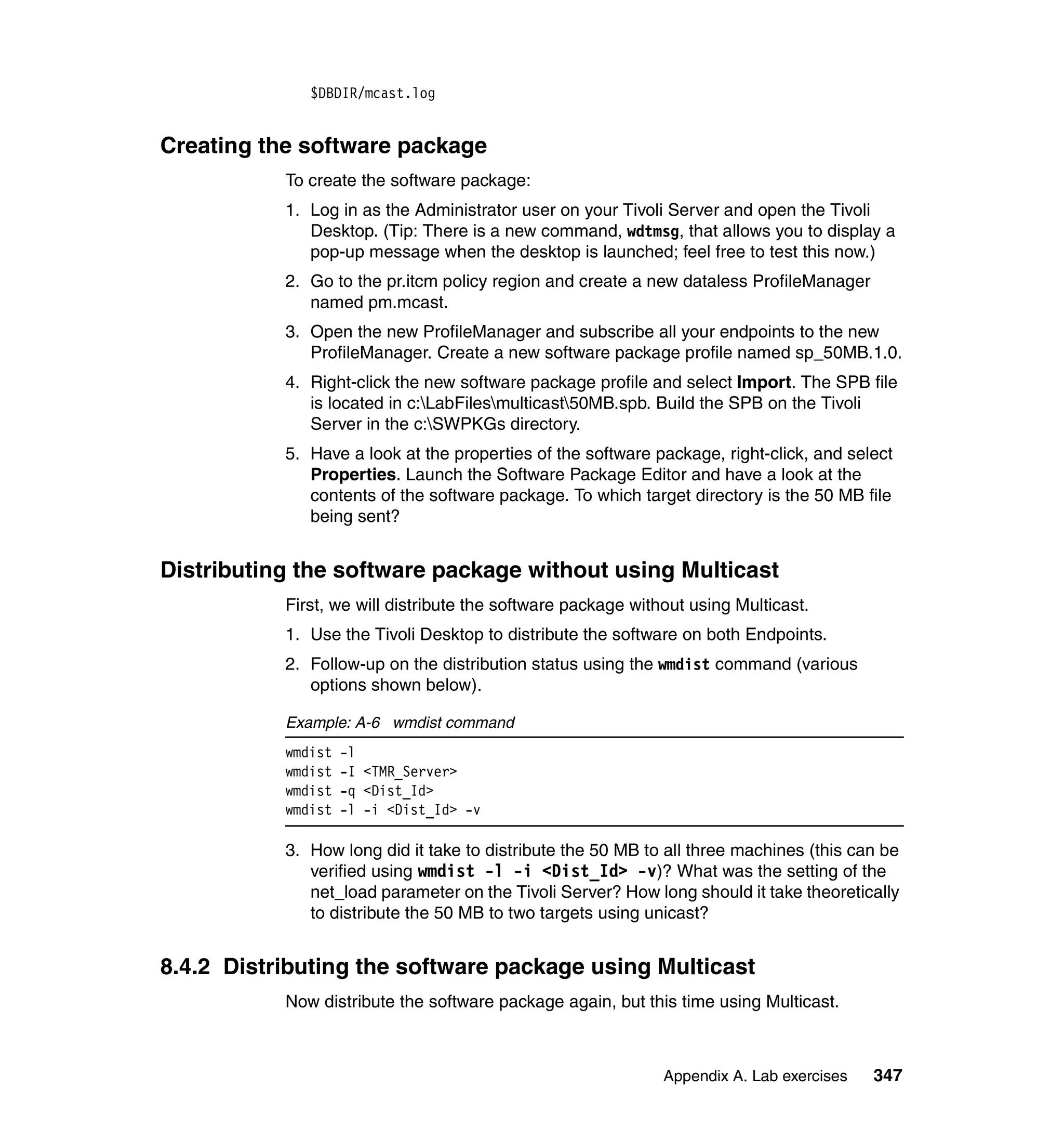 $DBDIR/mcast.log


Creating the software package
           To create the software package:
           1. Log in as the Administrator user on your Tivoli Server and open the Tivoli
              Desktop. (Tip: There is a new command, wdtmsg, that allows you to display a
              pop-up message when the desktop is launched; feel free to test this now.)
           2. Go to the pr.itcm policy region and create a new dataless ProfileManager
              named pm.mcast.
           3. Open the new ProfileManager and subscribe all your endpoints to the new
              ProfileManager. Create a new software package profile named sp_50MB.1.0.
           4. Right-click the new software package profile and select Import. The SPB file
              is located in c:LabFilesmulticast50MB.spb. Build the SPB on the Tivoli
              Server in the c:SWPKGs directory.
           5. Have a look at the properties of the software package, right-click, and select
              Properties. Launch the Software Package Editor and have a look at the
              contents of the software package. To which target directory is the 50 MB file
              being sent?


Distributing the software package without using Multicast
           First, we will distribute the software package without using Multicast.
           1. Use the Tivoli Desktop to distribute the software on both Endpoints.
           2. Follow-up on the distribution status using the wmdist command (various
              options shown below).

           Example: A-6 wmdist command
           wmdist   -l
           wmdist   -I <TMR_Server>
           wmdist   -q <Dist_Id>
           wmdist   -l -i <Dist_Id> -v

           3. How long did it take to distribute the 50 MB to all three machines (this can be
              verified using wmdist -l -i <Dist_Id> -v)? What was the setting of the
              net_load parameter on the Tivoli Server? How long should it take theoretically
              to distribute the 50 MB to two targets using unicast?


8.4.2 Distributing the software package using Multicast
           Now distribute the software package again, but this time using Multicast.



                                                              Appendix A. Lab exercises   347
 