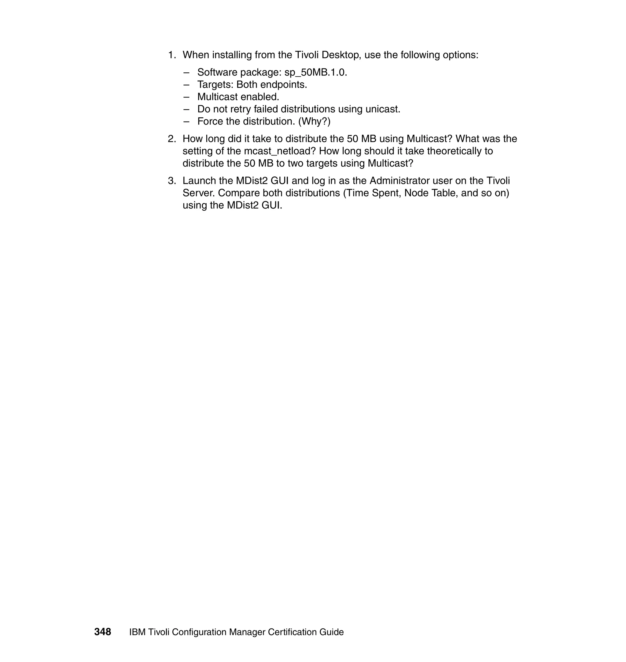 1. When installing from the Tivoli Desktop, use the following options:
                   –   Software package: sp_50MB.1.0.
                   –   Targets: Both endpoints.
                   –   Multicast enabled.
                   –   Do not retry failed distributions using unicast.
                   –   Force the distribution. (Why?)
               2. How long did it take to distribute the 50 MB using Multicast? What was the
                  setting of the mcast_netload? How long should it take theoretically to
                  distribute the 50 MB to two targets using Multicast?
               3. Launch the MDist2 GUI and log in as the Administrator user on the Tivoli
                  Server. Compare both distributions (Time Spent, Node Table, and so on)
                  using the MDist2 GUI.




348   IBM Tivoli Configuration Manager Certification Guide
 