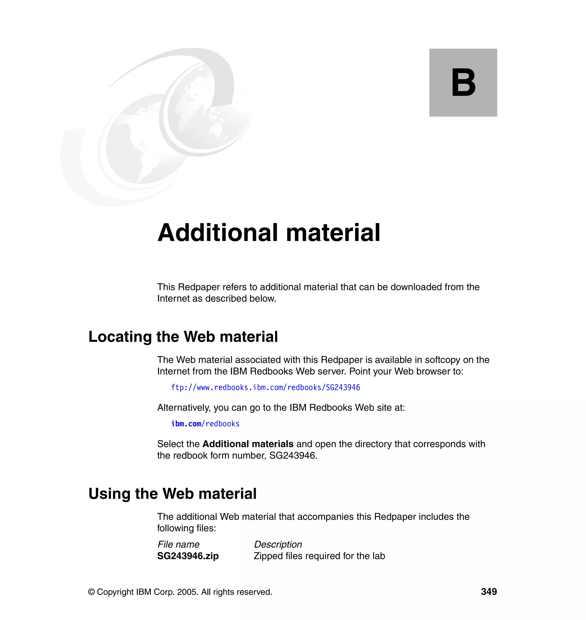 B


  Appendix B.    Additional material
                 This Redpaper refers to additional material that can be downloaded from the
                 Internet as described below.



Locating the Web material
                 The Web material associated with this Redpaper is available in softcopy on the
                 Internet from the IBM Redbooks Web server. Point your Web browser to:
                     ftp://www.redbooks.ibm.com/redbooks/SG243946

                 Alternatively, you can go to the IBM Redbooks Web site at:
                     ibm.com/redbooks

                 Select the Additional materials and open the directory that corresponds with
                 the redbook form number, SG243946.



Using the Web material
                 The additional Web material that accompanies this Redpaper includes the
                 following files:
                 File name                 Description
                 SG243946.zip              Zipped files required for the lab


© Copyright IBM Corp. 2005. All rights reserved.                                               349
 