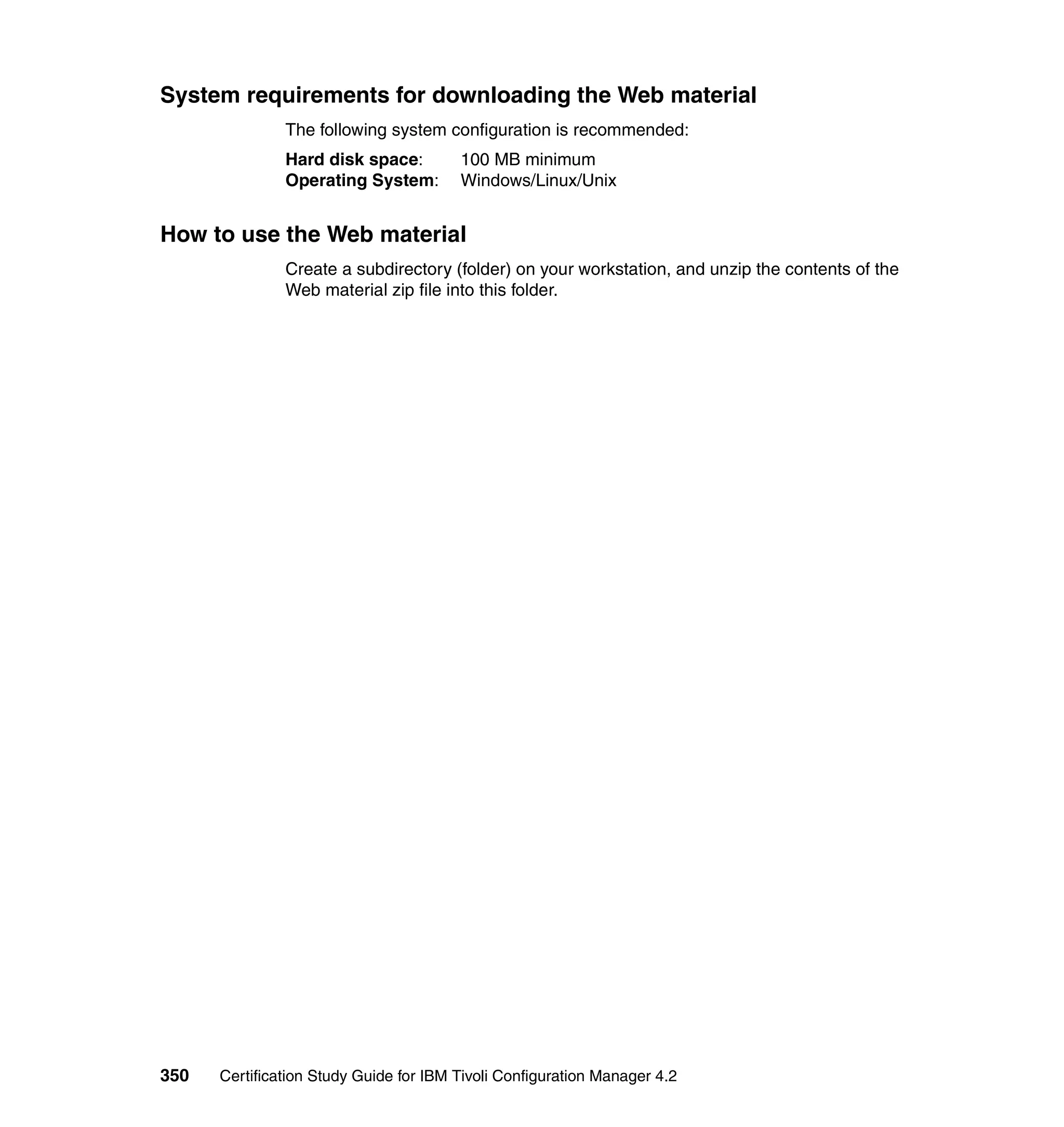 System requirements for downloading the Web material
               The following system configuration is recommended:
               Hard disk space:         100 MB minimum
               Operating System:        Windows/Linux/Unix


How to use the Web material
               Create a subdirectory (folder) on your workstation, and unzip the contents of the
               Web material zip file into this folder.




350   Certification Study Guide for IBM Tivoli Configuration Manager 4.2
 