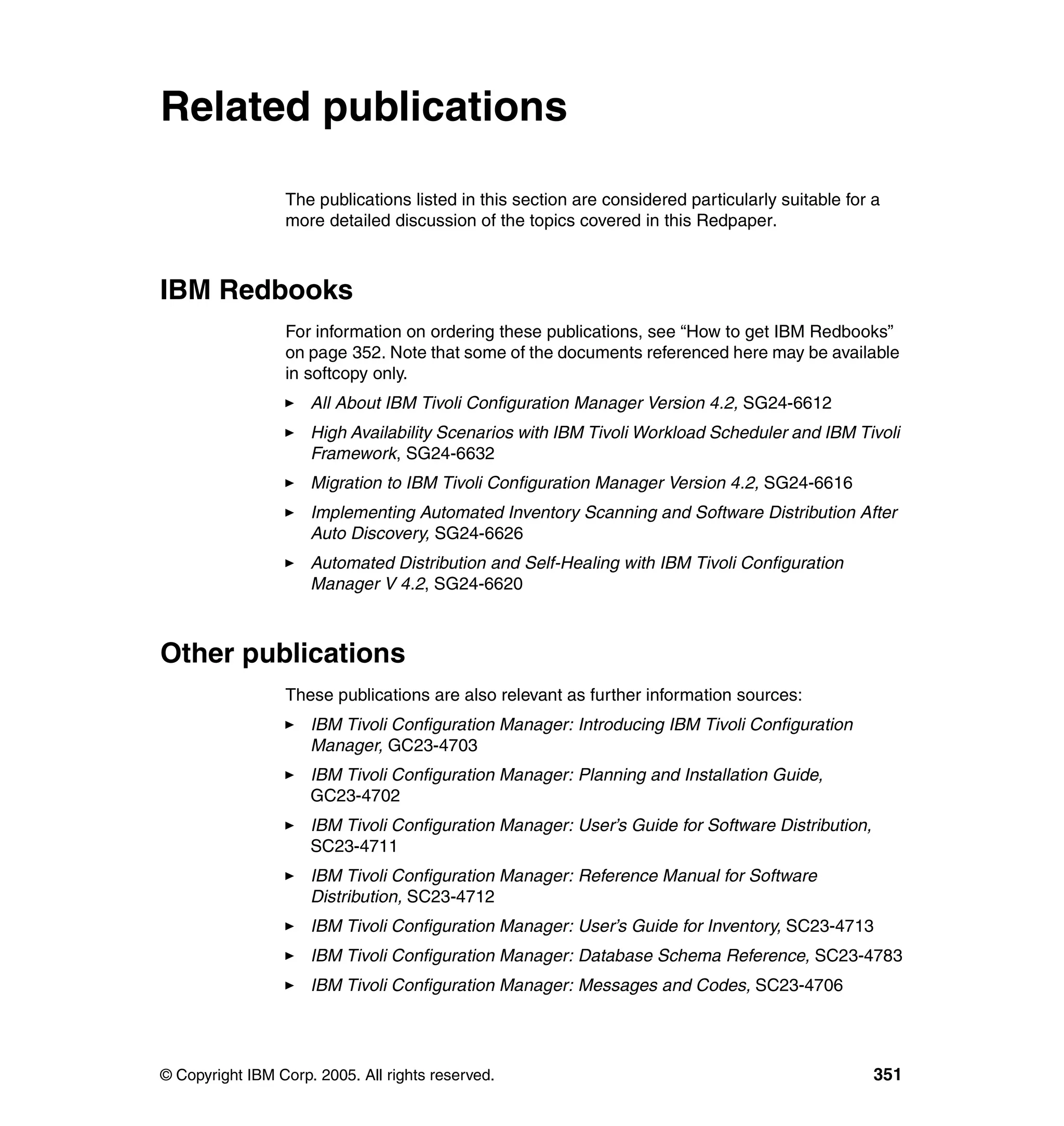 Related publications

                 The publications listed in this section are considered particularly suitable for a
                 more detailed discussion of the topics covered in this Redpaper.



IBM Redbooks
                 For information on ordering these publications, see “How to get IBM Redbooks”
                 on page 352. Note that some of the documents referenced here may be available
                 in softcopy only.
                     All About IBM Tivoli Configuration Manager Version 4.2, SG24-6612
                     High Availability Scenarios with IBM Tivoli Workload Scheduler and IBM Tivoli
                     Framework, SG24-6632
                     Migration to IBM Tivoli Configuration Manager Version 4.2, SG24-6616
                     Implementing Automated Inventory Scanning and Software Distribution After
                     Auto Discovery, SG24-6626
                     Automated Distribution and Self-Healing with IBM Tivoli Configuration
                     Manager V 4.2, SG24-6620



Other publications
                 These publications are also relevant as further information sources:
                     IBM Tivoli Configuration Manager: Introducing IBM Tivoli Configuration
                     Manager, GC23-4703
                     IBM Tivoli Configuration Manager: Planning and Installation Guide,
                     GC23-4702
                     IBM Tivoli Configuration Manager: User’s Guide for Software Distribution,
                     SC23-4711
                     IBM Tivoli Configuration Manager: Reference Manual for Software
                     Distribution, SC23-4712
                     IBM Tivoli Configuration Manager: User’s Guide for Inventory, SC23-4713
                     IBM Tivoli Configuration Manager: Database Schema Reference, SC23-4783
                     IBM Tivoli Configuration Manager: Messages and Codes, SC23-4706




© Copyright IBM Corp. 2005. All rights reserved.                                                  351
 