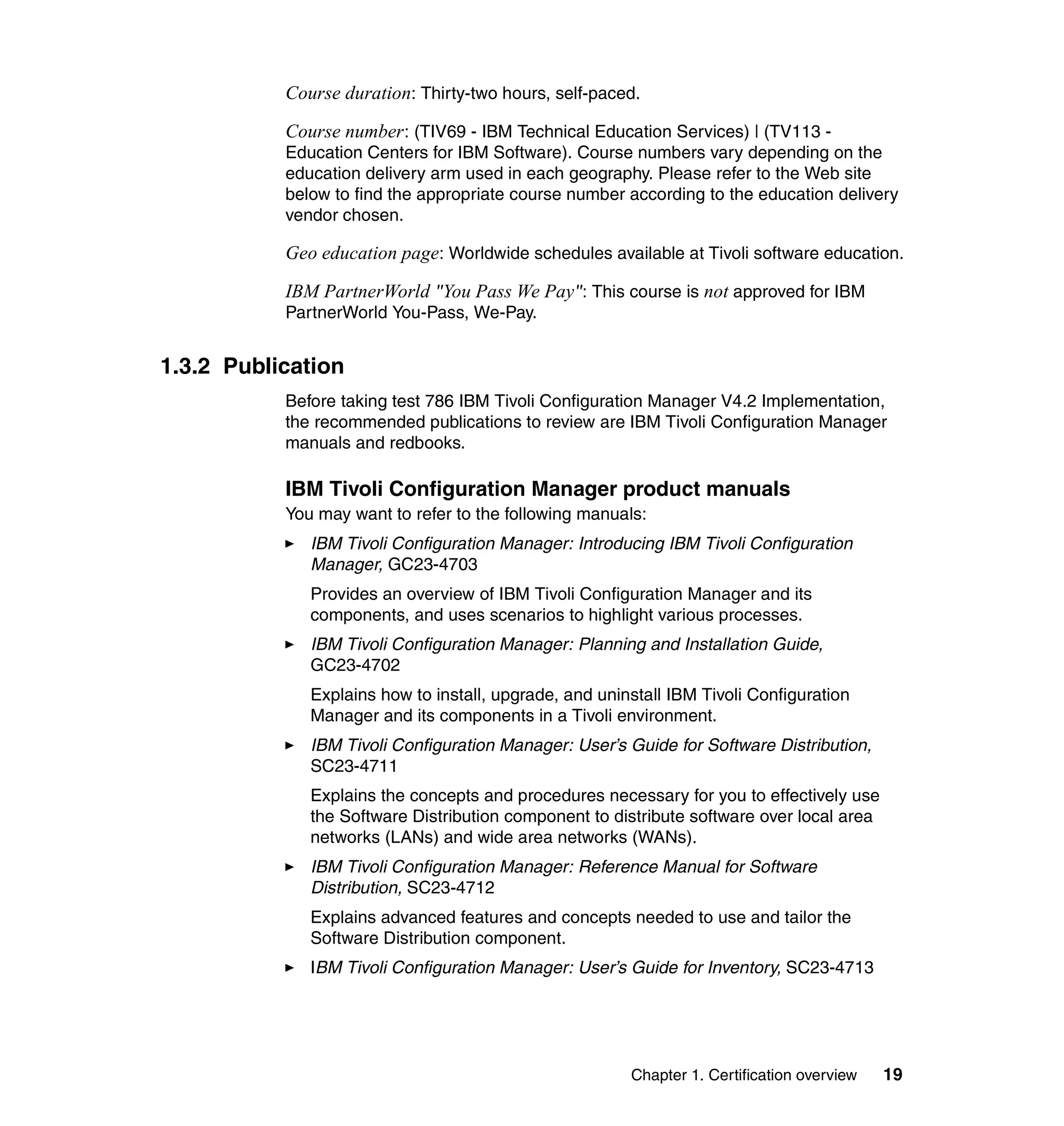 Course duration: Thirty-two hours, self-paced.

           Course number : (TIV69 - IBM Technical Education Services) | (TV113 -
           Education Centers for IBM Software). Course numbers vary depending on the
           education delivery arm used in each geography. Please refer to the Web site
           below to find the appropriate course number according to the education delivery
           vendor chosen.

           Geo education page: Worldwide schedules available at Tivoli software education.

           IBM PartnerWorld "You Pass We Pay": This course is not approved for IBM
           PartnerWorld You-Pass, We-Pay.


1.3.2 Publication
           Before taking test 786 IBM Tivoli Configuration Manager V4.2 Implementation,
           the recommended publications to review are IBM Tivoli Configuration Manager
           manuals and redbooks.

           IBM Tivoli Configuration Manager product manuals
           You may want to refer to the following manuals:
              IBM Tivoli Configuration Manager: Introducing IBM Tivoli Configuration
              Manager, GC23-4703
              Provides an overview of IBM Tivoli Configuration Manager and its
              components, and uses scenarios to highlight various processes.
              IBM Tivoli Configuration Manager: Planning and Installation Guide,
              GC23-4702
              Explains how to install, upgrade, and uninstall IBM Tivoli Configuration
              Manager and its components in a Tivoli environment.
              IBM Tivoli Configuration Manager: User’s Guide for Software Distribution,
              SC23-4711
              Explains the concepts and procedures necessary for you to effectively use
              the Software Distribution component to distribute software over local area
              networks (LANs) and wide area networks (WANs).
              IBM Tivoli Configuration Manager: Reference Manual for Software
              Distribution, SC23-4712
              Explains advanced features and concepts needed to use and tailor the
              Software Distribution component.
              IBM Tivoli Configuration Manager: User’s Guide for Inventory, SC23-4713




                                                        Chapter 1. Certification overview   19
 