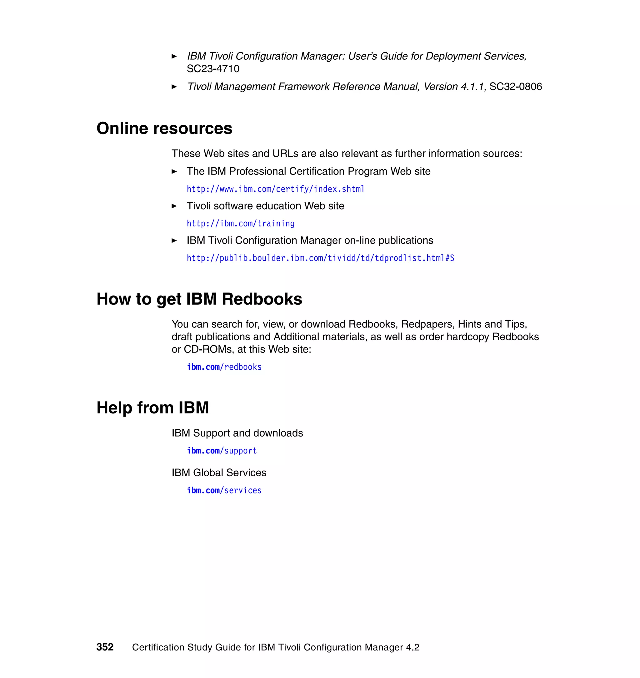 IBM Tivoli Configuration Manager: User’s Guide for Deployment Services,
                  SC23-4710
                  Tivoli Management Framework Reference Manual, Version 4.1.1, SC32-0806



Online resources
               These Web sites and URLs are also relevant as further information sources:
                  The IBM Professional Certification Program Web site
                  http://www.ibm.com/certify/index.shtml
                  Tivoli software education Web site
                  http://ibm.com/training
                  IBM Tivoli Configuration Manager on-line publications
                  http://publib.boulder.ibm.com/tividd/td/tdprodlist.html#S



How to get IBM Redbooks
               You can search for, view, or download Redbooks, Redpapers, Hints and Tips,
               draft publications and Additional materials, as well as order hardcopy Redbooks
               or CD-ROMs, at this Web site:
                  ibm.com/redbooks



Help from IBM
               IBM Support and downloads
                  ibm.com/support

               IBM Global Services
                  ibm.com/services




352   Certification Study Guide for IBM Tivoli Configuration Manager 4.2
 