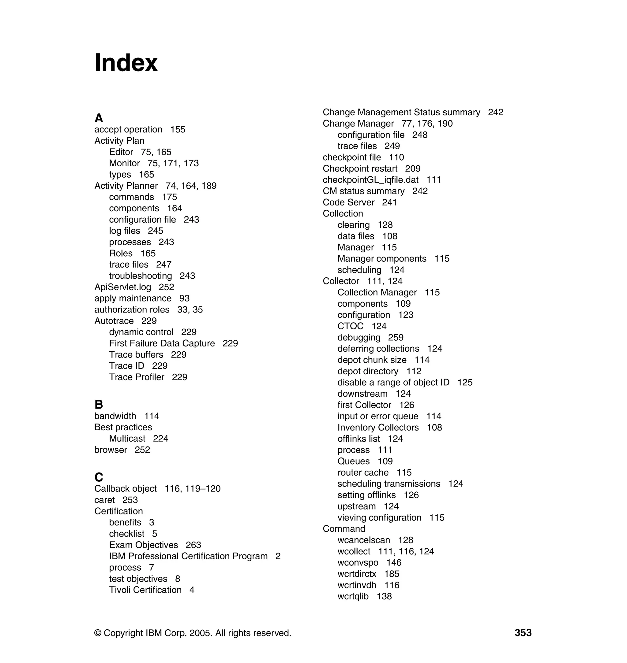 Index
                                                   Change Management Status summary 242
A                                                  Change Manager 77, 176, 190
accept operation 155
                                                      configuration file 248
Activity Plan
                                                      trace files 249
    Editor 75, 165
                                                   checkpoint file 110
    Monitor 75, 171, 173
                                                   Checkpoint restart 209
    types 165
                                                   checkpointGL_iqfile.dat 111
Activity Planner 74, 164, 189
                                                   CM status summary 242
    commands 175
                                                   Code Server 241
    components 164
                                                   Collection
    configuration file 243
                                                      clearing 128
    log files 245
                                                      data files 108
    processes 243
                                                      Manager 115
    Roles 165
                                                      Manager components 115
    trace files 247
                                                      scheduling 124
    troubleshooting 243
                                                   Collector 111, 124
ApiServlet.log 252
                                                      Collection Manager 115
apply maintenance 93
                                                      components 109
authorization roles 33, 35
                                                      configuration 123
Autotrace 229
                                                      CTOC 124
    dynamic control 229
                                                      debugging 259
    First Failure Data Capture 229
                                                      deferring collections 124
    Trace buffers 229
                                                      depot chunk size 114
    Trace ID 229
                                                      depot directory 112
    Trace Profiler 229
                                                      disable a range of object ID 125
                                                      downstream 124
B                                                     first Collector 126
bandwidth 114                                         input or error queue 114
Best practices                                        Inventory Collectors 108
   Multicast 224                                      offlinks list 124
browser 252                                           process 111
                                                      Queues 109
                                                      router cache 115
C                                                     scheduling transmissions 124
Callback object 116, 119–120
                                                      setting offlinks 126
caret 253
                                                      upstream 124
Certification
                                                      vieving configuration 115
   benefits 3
                                                   Command
   checklist 5
                                                      wcancelscan 128
   Exam Objectives 263
                                                      wcollect 111, 116, 124
   IBM Professional Certification Program 2
                                                      wconvspo 146
   process 7
                                                      wcrtdirctx 185
   test objectives 8
                                                      wcrtinvdh 116
   Tivoli Certification 4
                                                      wcrtqlib 138


© Copyright IBM Corp. 2005. All rights reserved.                                          353
 