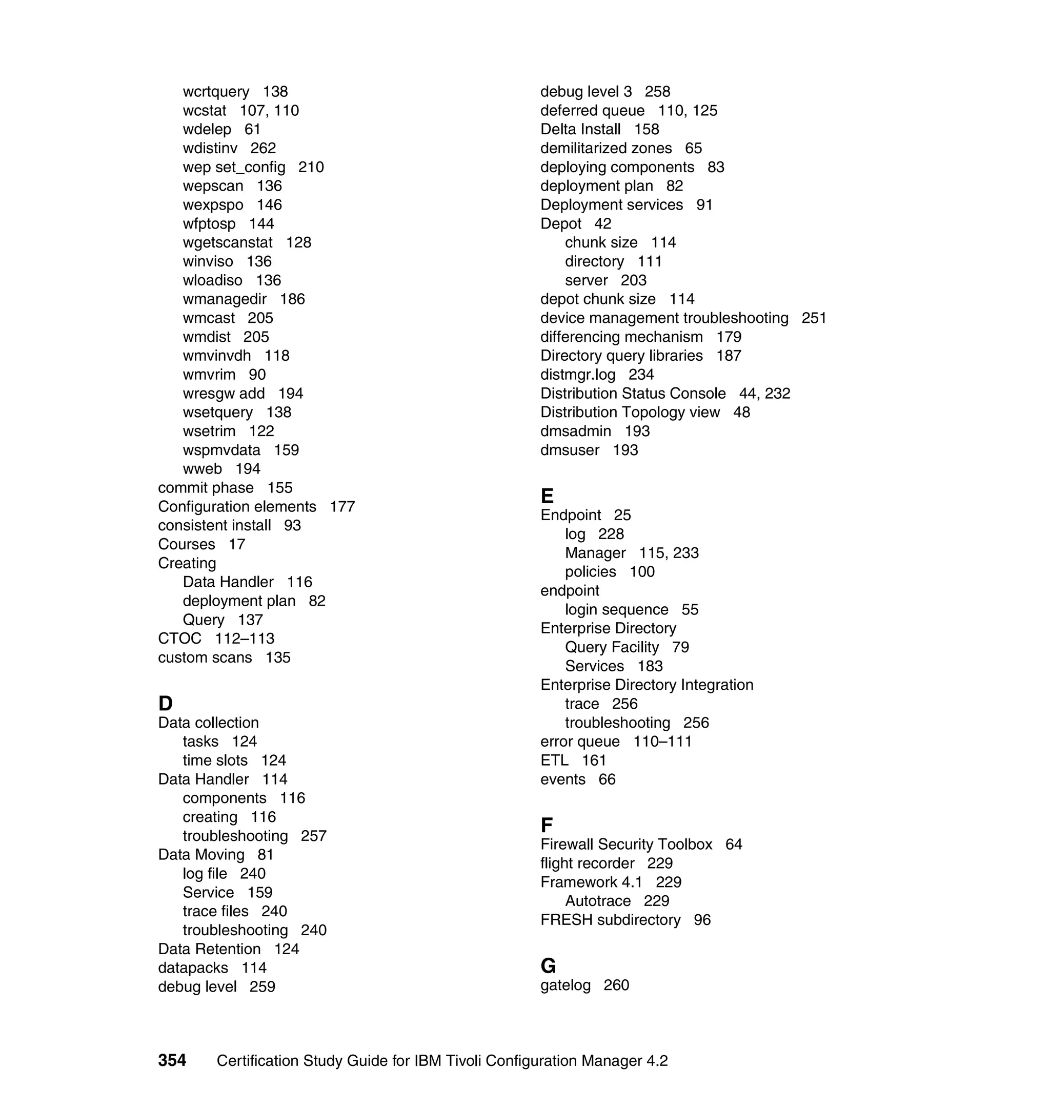 wcrtquery 138                                      debug level 3 258
   wcstat 107, 110                                    deferred queue 110, 125
   wdelep 61                                          Delta Install 158
   wdistinv 262                                       demilitarized zones 65
   wep set_config 210                                 deploying components 83
   wepscan 136                                        deployment plan 82
   wexpspo 146                                        Deployment services 91
   wfptosp 144                                        Depot 42
   wgetscanstat 128                                       chunk size 114
   winviso 136                                            directory 111
   wloadiso 136                                           server 203
   wmanagedir 186                                     depot chunk size 114
   wmcast 205                                         device management troubleshooting 251
   wmdist 205                                         differencing mechanism 179
   wmvinvdh 118                                       Directory query libraries 187
   wmvrim 90                                          distmgr.log 234
   wresgw add 194                                     Distribution Status Console 44, 232
   wsetquery 138                                      Distribution Topology view 48
   wsetrim 122                                        dmsadmin 193
   wspmvdata 159                                      dmsuser 193
   wweb 194
commit phase 155
Configuration elements 177
                                                      E
                                                      Endpoint 25
consistent install 93
                                                          log 228
Courses 17
                                                          Manager 115, 233
Creating
                                                          policies 100
   Data Handler 116
                                                      endpoint
   deployment plan 82
                                                          login sequence 55
   Query 137
                                                      Enterprise Directory
CTOC 112–113
                                                          Query Facility 79
custom scans 135
                                                          Services 183
                                                      Enterprise Directory Integration
D                                                         trace 256
Data collection                                           troubleshooting 256
   tasks 124                                          error queue 110–111
   time slots 124                                     ETL 161
Data Handler 114                                      events 66
   components 116
   creating 116
   troubleshooting 257
                                                      F
                                                      Firewall Security Toolbox 64
Data Moving 81
                                                      flight recorder 229
   log file 240
                                                      Framework 4.1 229
   Service 159
                                                           Autotrace 229
   trace files 240
                                                      FRESH subdirectory 96
   troubleshooting 240
Data Retention 124
datapacks 114                                         G
debug level 259                                       gatelog 260



354    Certification Study Guide for IBM Tivoli Configuration Manager 4.2
 