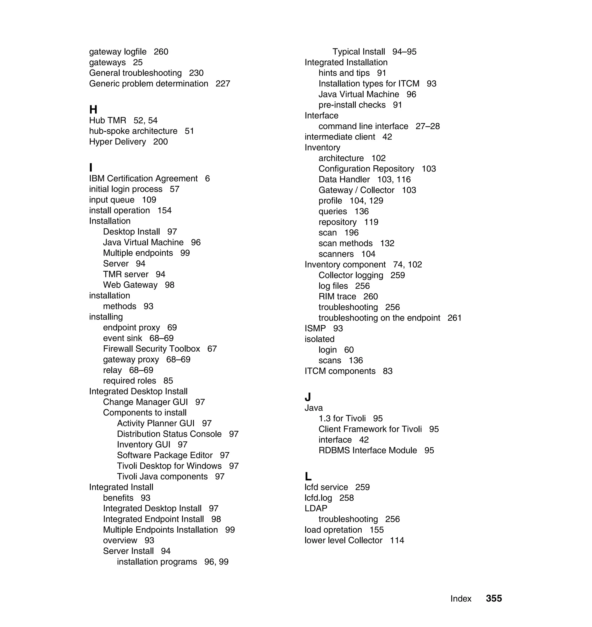 gateway logfile 260                                Typical Install 94–95
gateways 25                                Integrated Installation
General troubleshooting 230                    hints and tips 91
Generic problem determination 227              Installation types for ITCM 93
                                               Java Virtual Machine 96
                                               pre-install checks 91
H                                          Interface
Hub TMR 52, 54
                                               command line interface 27–28
hub-spoke architecture 51
                                           intermediate client 42
Hyper Delivery 200
                                           Inventory
                                               architecture 102
I                                              Configuration Repository 103
IBM Certification Agreement 6                  Data Handler 103, 116
initial login process 57                       Gateway / Collector 103
input queue 109                                profile 104, 129
install operation 154                          queries 136
Installation                                   repository 119
     Desktop Install 97                        scan 196
     Java Virtual Machine 96                   scan methods 132
     Multiple endpoints 99                     scanners 104
     Server 94                             Inventory component 74, 102
     TMR server 94                             Collector logging 259
     Web Gateway 98                            log files 256
installation                                   RIM trace 260
     methods 93                                troubleshooting 256
installing                                     troubleshooting on the endpoint 261
     endpoint proxy 69                     ISMP 93
     event sink 68–69                      isolated
     Firewall Security Toolbox 67              login 60
     gateway proxy 68–69                       scans 136
     relay 68–69                           ITCM components 83
     required roles 85
Integrated Desktop Install
     Change Manager GUI 97                 J
                                           Java
     Components to install
                                              1.3 for Tivoli 95
          Activity Planner GUI 97
                                              Client Framework for Tivoli 95
          Distribution Status Console 97
                                              interface 42
          Inventory GUI 97
                                              RDBMS Interface Module 95
          Software Package Editor 97
          Tivoli Desktop for Windows 97
          Tivoli Java components 97        L
Integrated Install                         lcfd service 259
     benefits 93                           lcfd.log 258
     Integrated Desktop Install 97         LDAP
     Integrated Endpoint Install 98            troubleshooting 256
     Multiple Endpoints Installation 99    load opretation 155
     overview 93                           lower level Collector 114
     Server Install 94
          installation programs 96, 99



                                                                               Index   355
 