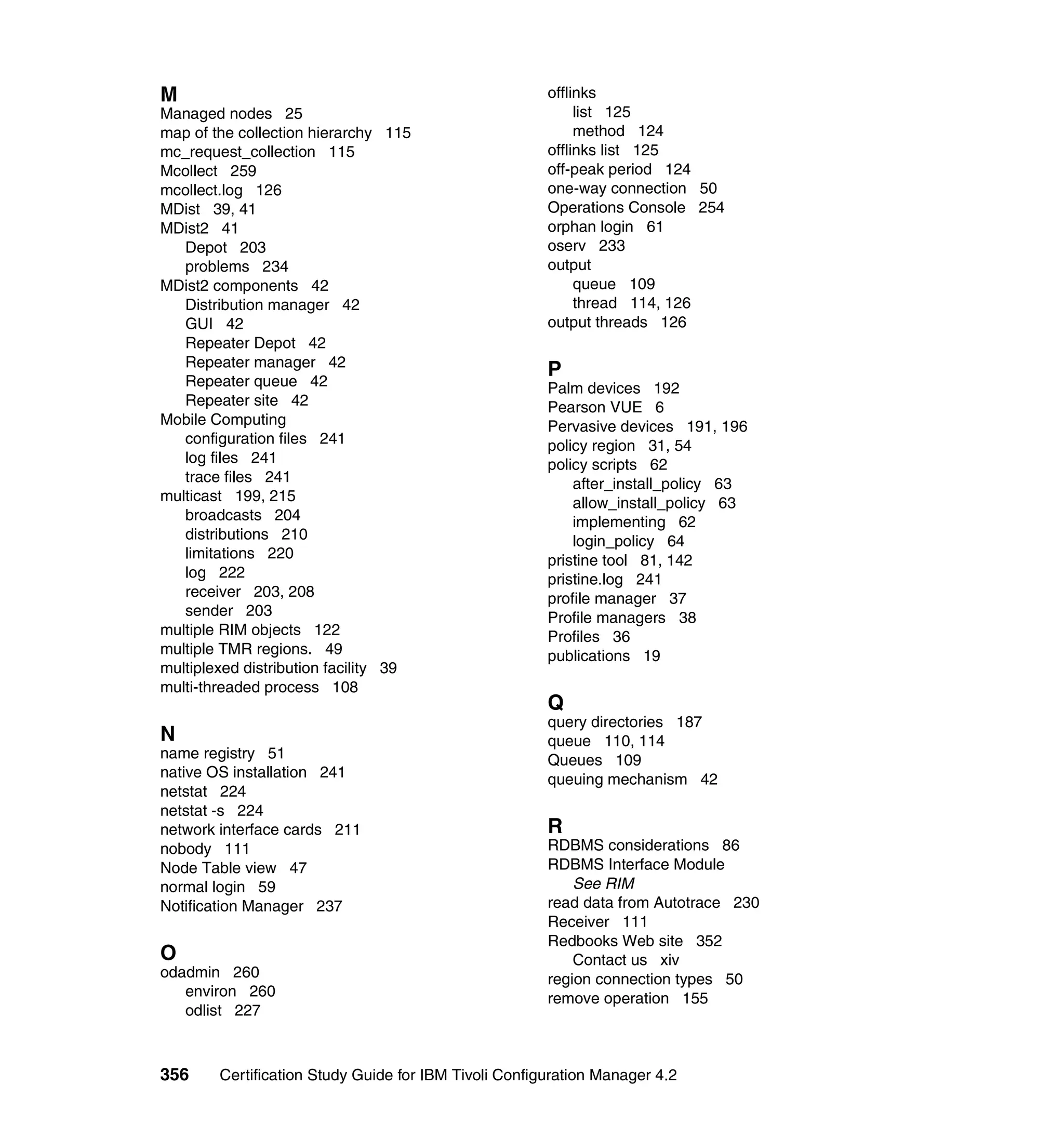 M                                                      offlinks
Managed nodes 25                                            list 125
map of the collection hierarchy 115                         method 124
mc_request_collection 115                              offlinks list 125
Mcollect 259                                           off-peak period 124
mcollect.log 126                                       one-way connection 50
MDist 39, 41                                           Operations Console 254
MDist2 41                                              orphan login 61
   Depot 203                                           oserv 233
   problems 234                                        output
MDist2 components 42                                        queue 109
   Distribution manager 42                                  thread 114, 126
   GUI 42                                              output threads 126
   Repeater Depot 42
   Repeater manager 42
                                                       P
   Repeater queue 42                                   Palm devices 192
   Repeater site 42                                    Pearson VUE 6
Mobile Computing                                       Pervasive devices 191, 196
   configuration files 241                             policy region 31, 54
   log files 241                                       policy scripts 62
   trace files 241                                         after_install_policy 63
multicast 199, 215                                         allow_install_policy 63
   broadcasts 204                                          implementing 62
   distributions 210                                       login_policy 64
   limitations 220                                     pristine tool 81, 142
   log 222                                             pristine.log 241
   receiver 203, 208                                   profile manager 37
   sender 203                                          Profile managers 38
multiple RIM objects 122                               Profiles 36
multiple TMR regions. 49                               publications 19
multiplexed distribution facility 39
multi-threaded process 108
                                                       Q
                                                       query directories 187
N                                                      queue 110, 114
name registry 51                                       Queues 109
native OS installation 241                             queuing mechanism 42
netstat 224
netstat -s 224
network interface cards 211                            R
nobody 111                                             RDBMS considerations 86
Node Table view 47                                     RDBMS Interface Module
normal login 59                                            See RIM
Notification Manager 237                               read data from Autotrace 230
                                                       Receiver 111
                                                       Redbooks Web site 352
O                                                          Contact us xiv
odadmin 260                                            region connection types 50
   environ 260                                         remove operation 155
   odlist 227



356     Certification Study Guide for IBM Tivoli Configuration Manager 4.2
 