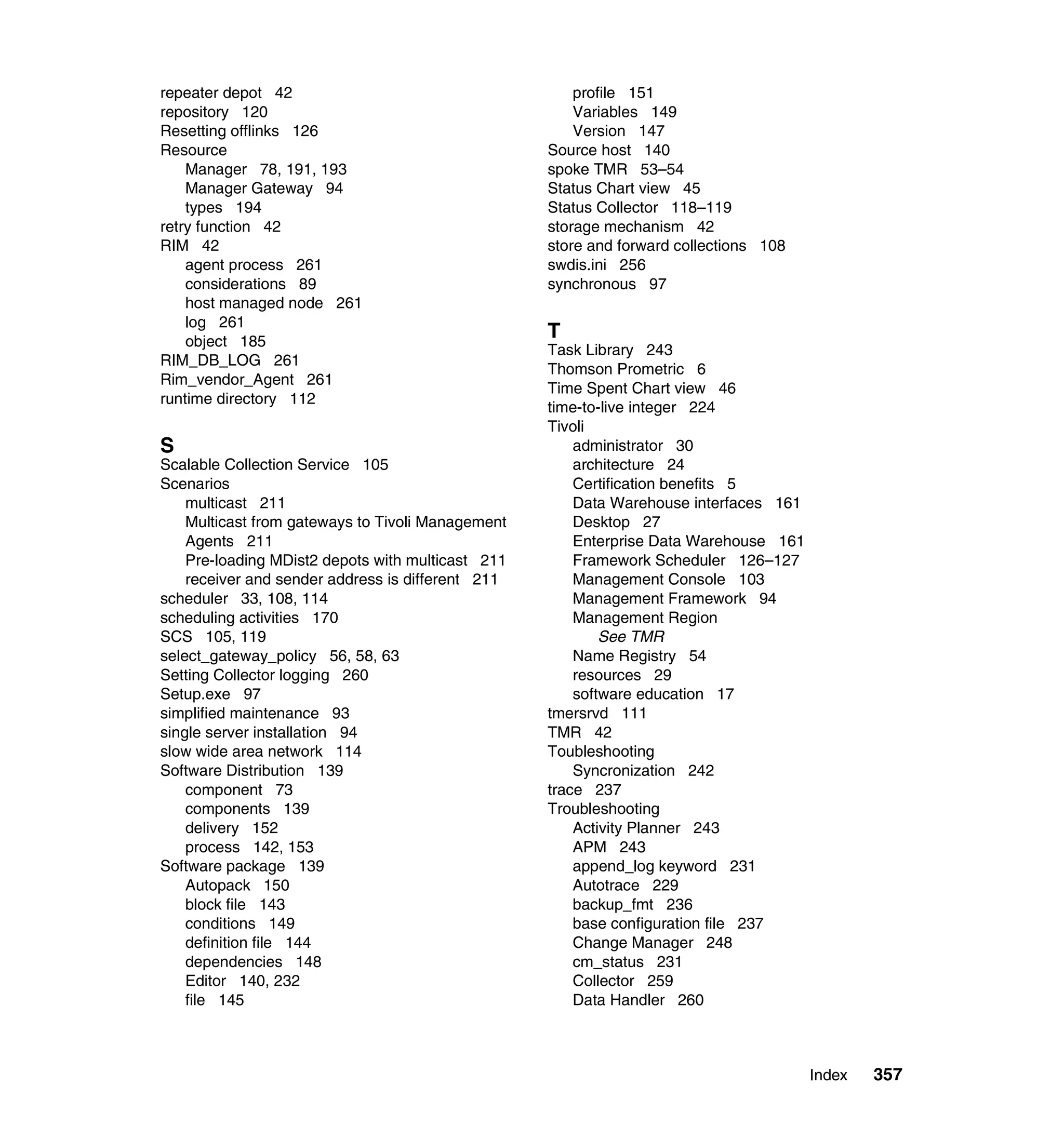 repeater depot 42                                      profile 151
repository 120                                         Variables 149
Resetting offlinks 126                                 Version 147
Resource                                           Source host 140
    Manager 78, 191, 193                           spoke TMR 53–54
    Manager Gateway 94                             Status Chart view 45
    types 194                                      Status Collector 118–119
retry function 42                                  storage mechanism 42
RIM 42                                             store and forward collections 108
    agent process 261                              swdis.ini 256
    considerations 89                              synchronous 97
    host managed node 261
    log 261
    object 185
                                                   T
                                                   Task Library 243
RIM_DB_LOG 261
                                                   Thomson Prometric 6
Rim_vendor_Agent 261
                                                   Time Spent Chart view 46
runtime directory 112
                                                   time-to-live integer 224
                                                   Tivoli
S                                                      administrator 30
Scalable Collection Service 105                        architecture 24
Scenarios                                              Certification benefits 5
    multicast 211                                      Data Warehouse interfaces 161
    Multicast from gateways to Tivoli Management       Desktop 27
    Agents 211                                         Enterprise Data Warehouse 161
    Pre-loading MDist2 depots with multicast 211       Framework Scheduler 126–127
    receiver and sender address is different 211       Management Console 103
scheduler 33, 108, 114                                 Management Framework 94
scheduling activities 170                              Management Region
SCS 105, 119                                               See TMR
select_gateway_policy 56, 58, 63                       Name Registry 54
Setting Collector logging 260                          resources 29
Setup.exe 97                                           software education 17
simplified maintenance 93                          tmersrvd 111
single server installation 94                      TMR 42
slow wide area network 114                         Toubleshooting
Software Distribution 139                              Syncronization 242
    component 73                                   trace 237
    components 139                                 Troubleshooting
    delivery 152                                       Activity Planner 243
    process 142, 153                                   APM 243
Software package 139                                   append_log keyword 231
    Autopack 150                                       Autotrace 229
    block file 143                                     backup_fmt 236
    conditions 149                                     base configuration file 237
    definition file 144                                Change Manager 248
    dependencies 148                                   cm_status 231
    Editor 140, 232                                    Collector 259
    file 145                                           Data Handler 260



                                                                                       Index   357
 