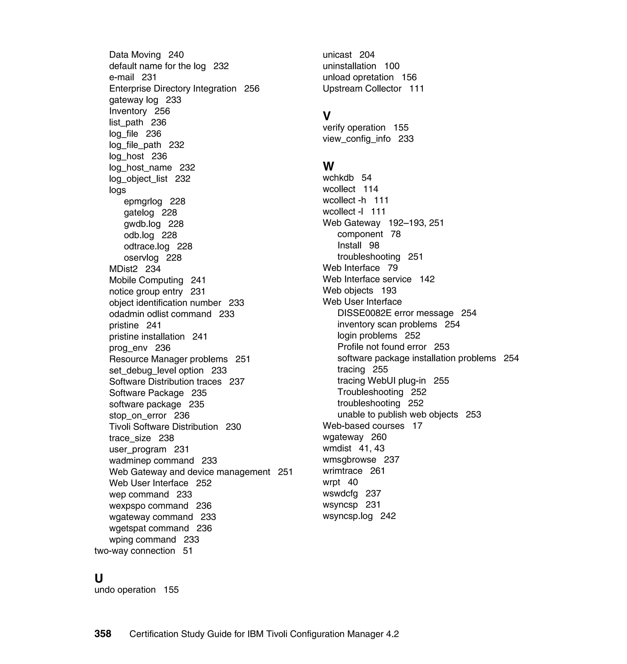 Data Moving 240                                    unicast 204
   default name for the log 232                       uninstallation 100
   e-mail 231                                         unload opretation 156
   Enterprise Directory Integration 256               Upstream Collector 111
   gateway log 233
   Inventory 256
   list_path 236
                                                      V
                                                      verify operation 155
   log_file 236
                                                      view_config_info 233
   log_file_path 232
   log_host 236
   log_host_name 232                                  W
   log_object_list 232                                wchkdb 54
   logs                                               wcollect 114
        epmgrlog 228                                  wcollect -h 111
        gatelog 228                                   wcollect -l 111
        gwdb.log 228                                  Web Gateway 192–193, 251
        odb.log 228                                      component 78
        odtrace.log 228                                  Install 98
        oservlog 228                                     troubleshooting 251
   MDist2 234                                         Web Interface 79
   Mobile Computing 241                               Web Interface service 142
   notice group entry 231                             Web objects 193
   object identification number 233                   Web User Interface
   odadmin odlist command 233                            DISSE0082E error message 254
   pristine 241                                          inventory scan problems 254
   pristine installation 241                             login problems 252
   prog_env 236                                          Profile not found error 253
   Resource Manager problems 251                         software package installation problems 254
   set_debug_level option 233                            tracing 255
   Software Distribution traces 237                      tracing WebUI plug-in 255
   Software Package 235                                  Troubleshooting 252
   software package 235                                  troubleshooting 252
   stop_on_error 236                                     unable to publish web objects 253
   Tivoli Software Distribution 230                   Web-based courses 17
   trace_size 238                                     wgateway 260
   user_program 231                                   wmdist 41, 43
   wadminep command 233                               wmsgbrowse 237
   Web Gateway and device management 251              wrimtrace 261
   Web User Interface 252                             wrpt 40
   wep command 233                                    wswdcfg 237
   wexpspo command 236                                wsyncsp 231
   wgateway command 233                               wsyncsp.log 242
   wgetspat command 236
   wping command 233
two-way connection 51


U
undo operation 155



358    Certification Study Guide for IBM Tivoli Configuration Manager 4.2
 