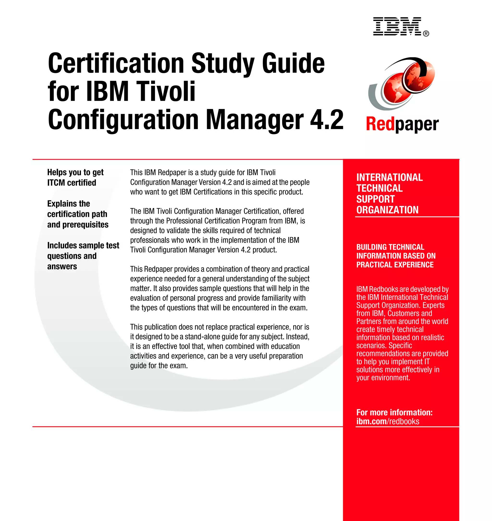Back cover                                           ®



Certification Study Guide
for IBM Tivoli
Configuration Manager 4.2                                                                   Redpaper

Helps you to get       This IBM Redpaper is a study guide for IBM Tivoli
ITCM certified         Configuration Manager Version 4.2 and is aimed at the people      INTERNATIONAL
                       who want to get IBM Certifications in this specific product.      TECHNICAL
Explains the                                                                             SUPPORT
certification path     The IBM Tivoli Configuration Manager Certification, offered       ORGANIZATION
                       through the Professional Certification Program from IBM, is
and prerequisites
                       designed to validate the skills required of technical
                       professionals who work in the implementation of the IBM
Includes sample test   Tivoli Configuration Manager Version 4.2 product.                 BUILDING TECHNICAL
questions and                                                                            INFORMATION BASED ON
answers                                                                                  PRACTICAL EXPERIENCE
                       This Redpaper provides a combination of theory and practical
                       experience needed for a general understanding of the subject
                       matter. It also provides sample questions that will help in the   IBM Redbooks are developed by
                       evaluation of personal progress and provide familiarity with      the IBM International Technical
                       the types of questions that will be encountered in the exam.      Support Organization. Experts
                                                                                         from IBM, Customers and
                                                                                         Partners from around the world
                       This publication does not replace practical experience, nor is    create timely technical
                       it designed to be a stand-alone guide for any subject. Instead,   information based on realistic
                       it is an effective tool that, when combined with education        scenarios. Specific
                       activities and experience, can be a very useful preparation       recommendations are provided
                       guide for the exam.                                               to help you implement IT
                                                                                         solutions more effectively in
                                                                                         your environment.



                                                                                         For more information:
                                                                                         ibm.com/redbooks
 