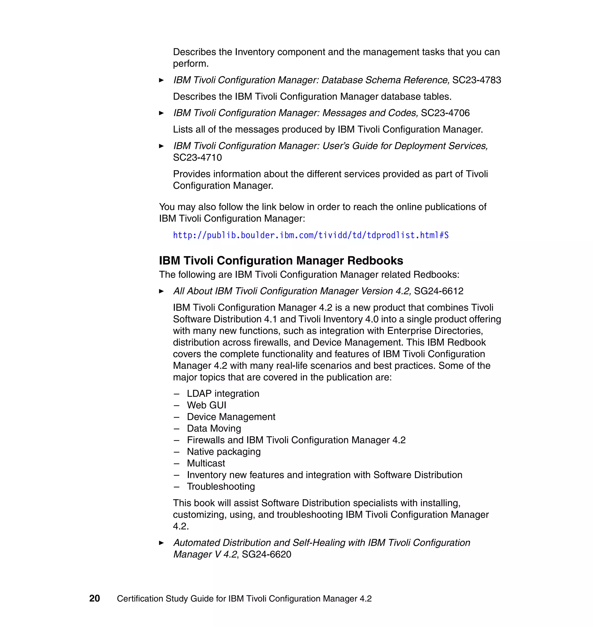 Describes the Inventory component and the management tasks that you can
                   perform.
                   IBM Tivoli Configuration Manager: Database Schema Reference, SC23-4783
                   Describes the IBM Tivoli Configuration Manager database tables.
                   IBM Tivoli Configuration Manager: Messages and Codes, SC23-4706
                   Lists all of the messages produced by IBM Tivoli Configuration Manager.
                   IBM Tivoli Configuration Manager: User’s Guide for Deployment Services,
                   SC23-4710
                   Provides information about the different services provided as part of Tivoli
                   Configuration Manager.

               You may also follow the link below in order to reach the online publications of
               IBM Tivoli Configuration Manager:
                   http://publib.boulder.ibm.com/tividd/td/tdprodlist.html#S

               IBM Tivoli Configuration Manager Redbooks
               The following are IBM Tivoli Configuration Manager related Redbooks:
                   All About IBM Tivoli Configuration Manager Version 4.2, SG24-6612
                   IBM Tivoli Configuration Manager 4.2 is a new product that combines Tivoli
                   Software Distribution 4.1 and Tivoli Inventory 4.0 into a single product offering
                   with many new functions, such as integration with Enterprise Directories,
                   distribution across firewalls, and Device Management. This IBM Redbook
                   covers the complete functionality and features of IBM Tivoli Configuration
                   Manager 4.2 with many real-life scenarios and best practices. Some of the
                   major topics that are covered in the publication are:
                   –   LDAP integration
                   –   Web GUI
                   –   Device Management
                   –   Data Moving
                   –   Firewalls and IBM Tivoli Configuration Manager 4.2
                   –   Native packaging
                   –   Multicast
                   –   Inventory new features and integration with Software Distribution
                   –   Troubleshooting
                   This book will assist Software Distribution specialists with installing,
                   customizing, using, and troubleshooting IBM Tivoli Configuration Manager
                   4.2.
                   Automated Distribution and Self-Healing with IBM Tivoli Configuration
                   Manager V 4.2, SG24-6620



20   Certification Study Guide for IBM Tivoli Configuration Manager 4.2
 