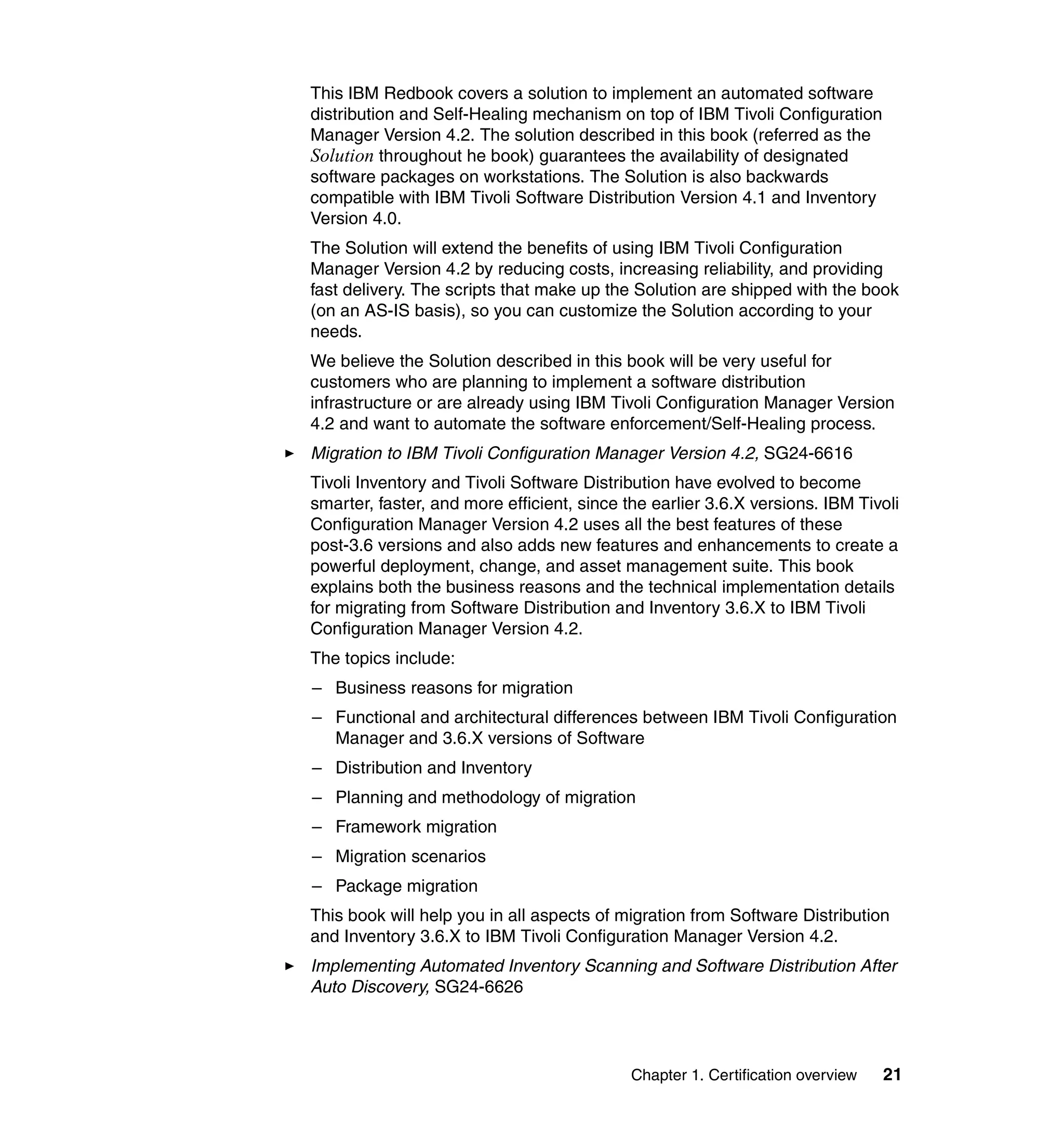 This IBM Redbook covers a solution to implement an automated software
distribution and Self-Healing mechanism on top of IBM Tivoli Configuration
Manager Version 4.2. The solution described in this book (referred as the
Solution throughout he book) guarantees the availability of designated
software packages on workstations. The Solution is also backwards
compatible with IBM Tivoli Software Distribution Version 4.1 and Inventory
Version 4.0.
The Solution will extend the benefits of using IBM Tivoli Configuration
Manager Version 4.2 by reducing costs, increasing reliability, and providing
fast delivery. The scripts that make up the Solution are shipped with the book
(on an AS-IS basis), so you can customize the Solution according to your
needs.
We believe the Solution described in this book will be very useful for
customers who are planning to implement a software distribution
infrastructure or are already using IBM Tivoli Configuration Manager Version
4.2 and want to automate the software enforcement/Self-Healing process.
Migration to IBM Tivoli Configuration Manager Version 4.2, SG24-6616
Tivoli Inventory and Tivoli Software Distribution have evolved to become
smarter, faster, and more efficient, since the earlier 3.6.X versions. IBM Tivoli
Configuration Manager Version 4.2 uses all the best features of these
post-3.6 versions and also adds new features and enhancements to create a
powerful deployment, change, and asset management suite. This book
explains both the business reasons and the technical implementation details
for migrating from Software Distribution and Inventory 3.6.X to IBM Tivoli
Configuration Manager Version 4.2.
The topics include:
– Business reasons for migration
– Functional and architectural differences between IBM Tivoli Configuration
  Manager and 3.6.X versions of Software
– Distribution and Inventory
– Planning and methodology of migration
– Framework migration
– Migration scenarios
– Package migration
This book will help you in all aspects of migration from Software Distribution
and Inventory 3.6.X to IBM Tivoli Configuration Manager Version 4.2.
Implementing Automated Inventory Scanning and Software Distribution After
Auto Discovery, SG24-6626




                                            Chapter 1. Certification overview   21
 