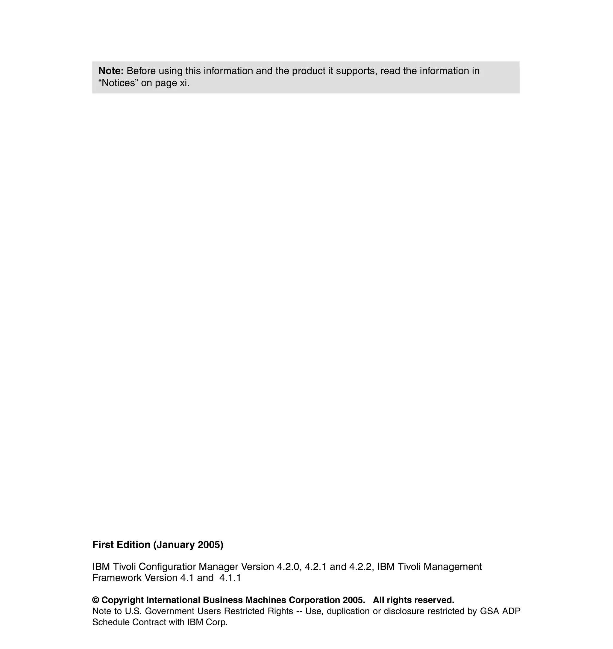 Note: Before using this information and the product it supports, read the information in
 “Notices” on page xi.




First Edition (January 2005)

IBM Tivoli Configuratior Manager Version 4.2.0, 4.2.1 and 4.2.2, IBM Tivoli Management
Framework Version 4.1 and 4.1.1

© Copyright International Business Machines Corporation 2005. All rights reserved.
Note to U.S. Government Users Restricted Rights -- Use, duplication or disclosure restricted by GSA ADP
Schedule Contract with IBM Corp.
 