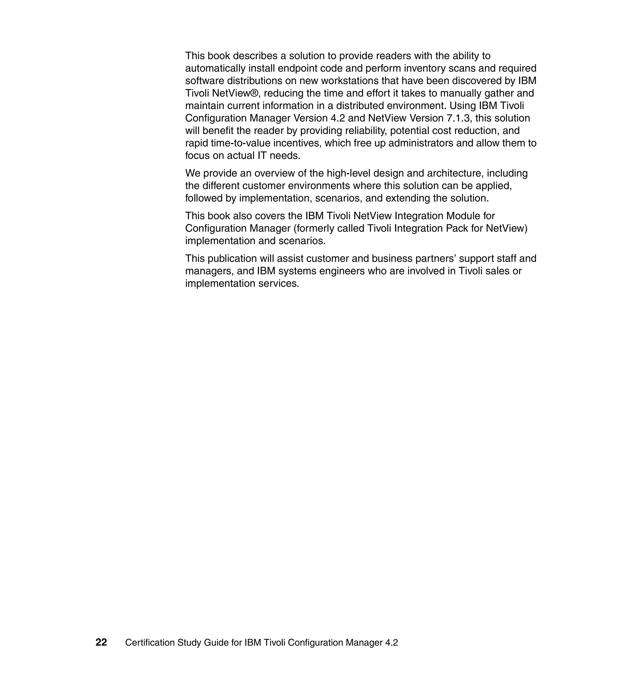 This book describes a solution to provide readers with the ability to
                   automatically install endpoint code and perform inventory scans and required
                   software distributions on new workstations that have been discovered by IBM
                   Tivoli NetView®, reducing the time and effort it takes to manually gather and
                   maintain current information in a distributed environment. Using IBM Tivoli
                   Configuration Manager Version 4.2 and NetView Version 7.1.3, this solution
                   will benefit the reader by providing reliability, potential cost reduction, and
                   rapid time-to-value incentives, which free up administrators and allow them to
                   focus on actual IT needs.
                   We provide an overview of the high-level design and architecture, including
                   the different customer environments where this solution can be applied,
                   followed by implementation, scenarios, and extending the solution.
                   This book also covers the IBM Tivoli NetView Integration Module for
                   Configuration Manager (formerly called Tivoli Integration Pack for NetView)
                   implementation and scenarios.
                   This publication will assist customer and business partners’ support staff and
                   managers, and IBM systems engineers who are involved in Tivoli sales or
                   implementation services.




22   Certification Study Guide for IBM Tivoli Configuration Manager 4.2
 