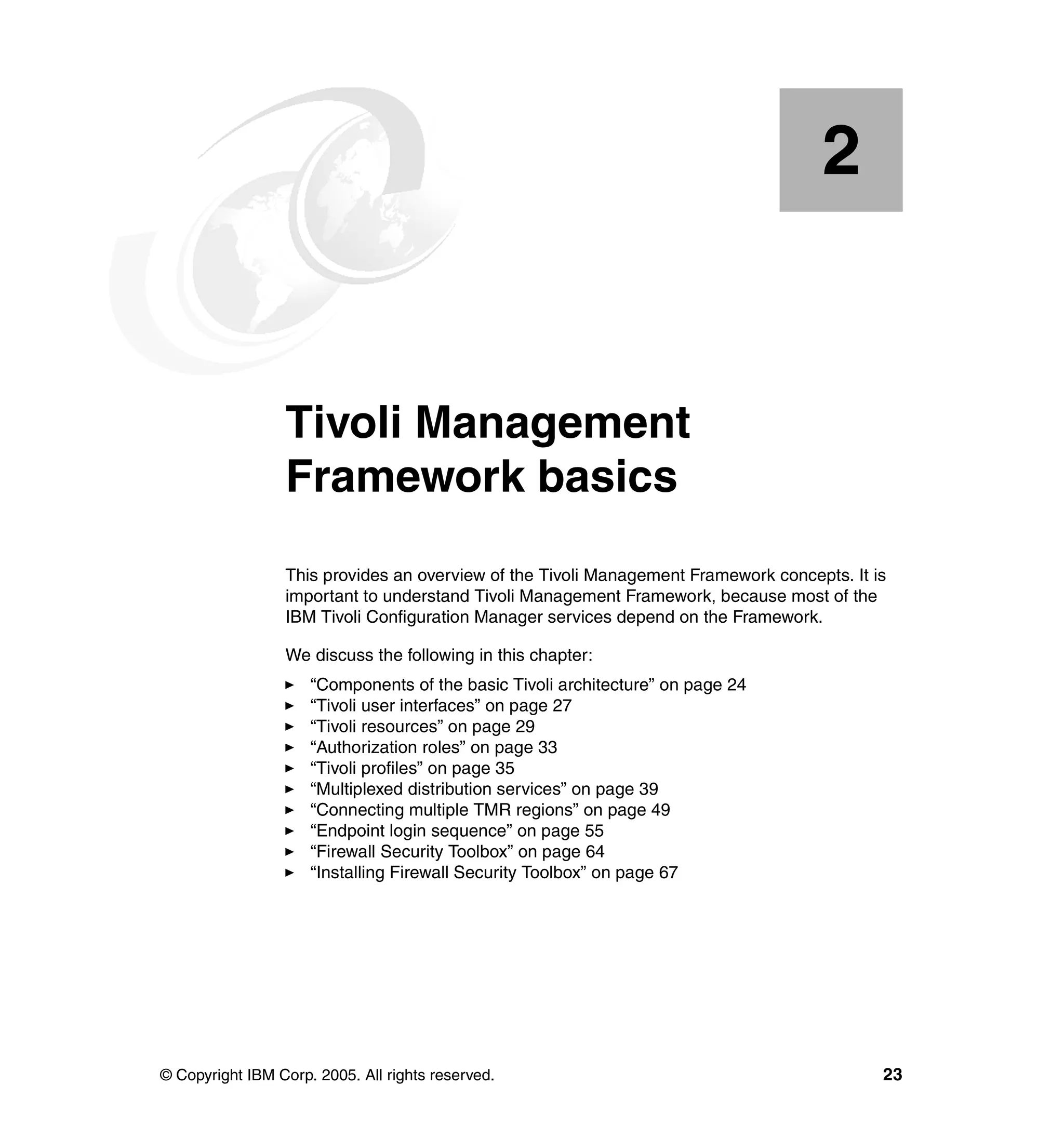 2


    Chapter 2.   Tivoli Management
                 Framework basics
                 This provides an overview of the Tivoli Management Framework concepts. It is
                 important to understand Tivoli Management Framework, because most of the
                 IBM Tivoli Configuration Manager services depend on the Framework.

                 We discuss the following in this chapter:
                     “Components of the basic Tivoli architecture” on page 24
                     “Tivoli user interfaces” on page 27
                     “Tivoli resources” on page 29
                     “Authorization roles” on page 33
                     “Tivoli profiles” on page 35
                     “Multiplexed distribution services” on page 39
                     “Connecting multiple TMR regions” on page 49
                     “Endpoint login sequence” on page 55
                     “Firewall Security Toolbox” on page 64
                     “Installing Firewall Security Toolbox” on page 67




© Copyright IBM Corp. 2005. All rights reserved.                                            23
 