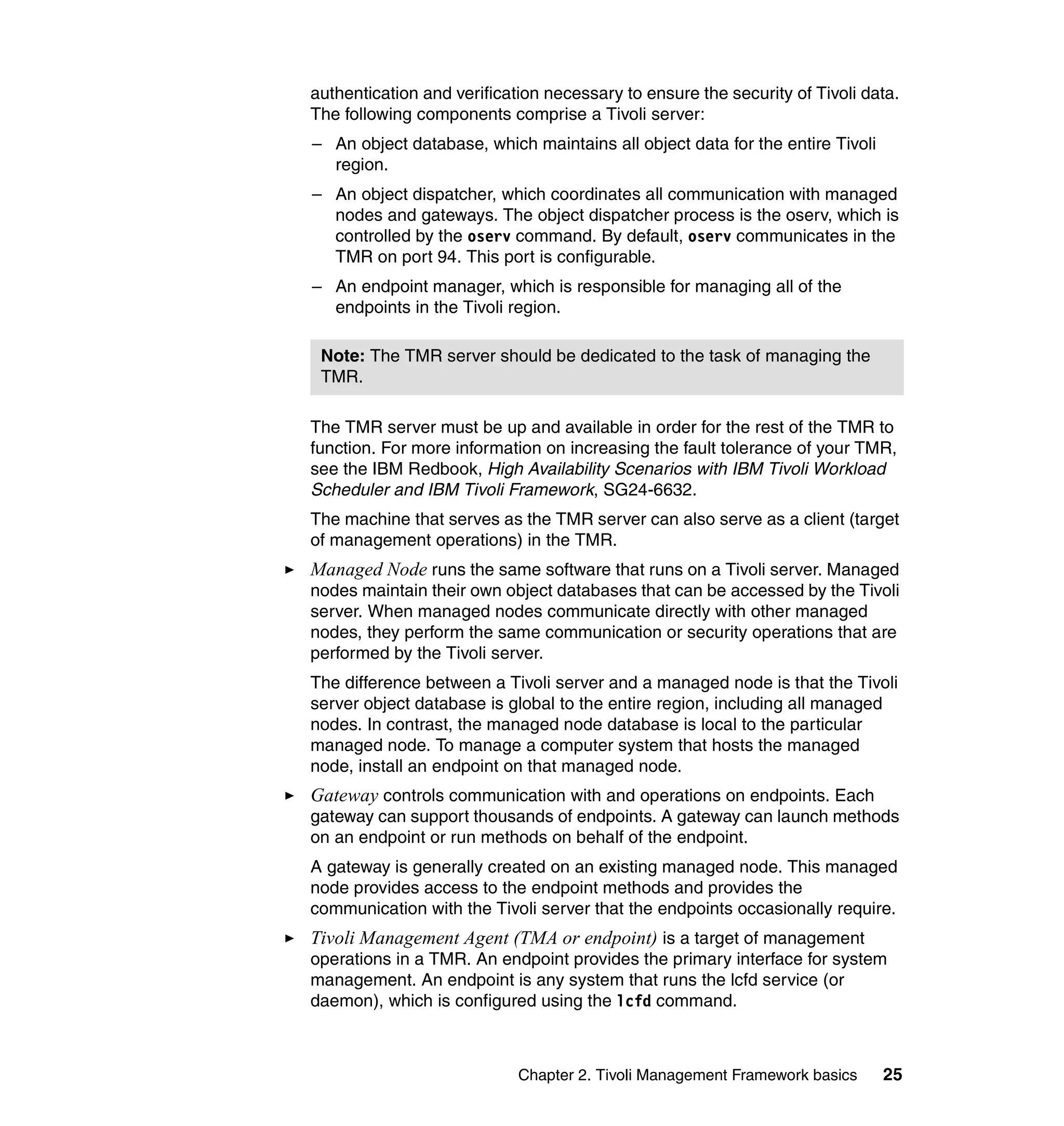 authentication and verification necessary to ensure the security of Tivoli data.
The following components comprise a Tivoli server:
– An object database, which maintains all object data for the entire Tivoli
  region.
– An object dispatcher, which coordinates all communication with managed
  nodes and gateways. The object dispatcher process is the oserv, which is
  controlled by the oserv command. By default, oserv communicates in the
  TMR on port 94. This port is configurable.
– An endpoint manager, which is responsible for managing all of the
  endpoints in the Tivoli region.

 Note: The TMR server should be dedicated to the task of managing the
 TMR.

The TMR server must be up and available in order for the rest of the TMR to
function. For more information on increasing the fault tolerance of your TMR,
see the IBM Redbook, High Availability Scenarios with IBM Tivoli Workload
Scheduler and IBM Tivoli Framework, SG24-6632.
The machine that serves as the TMR server can also serve as a client (target
of management operations) in the TMR.
Managed Node runs the same software that runs on a Tivoli server. Managed
nodes maintain their own object databases that can be accessed by the Tivoli
server. When managed nodes communicate directly with other managed
nodes, they perform the same communication or security operations that are
performed by the Tivoli server.
The difference between a Tivoli server and a managed node is that the Tivoli
server object database is global to the entire region, including all managed
nodes. In contrast, the managed node database is local to the particular
managed node. To manage a computer system that hosts the managed
node, install an endpoint on that managed node.
Gateway controls communication with and operations on endpoints. Each
gateway can support thousands of endpoints. A gateway can launch methods
on an endpoint or run methods on behalf of the endpoint.
A gateway is generally created on an existing managed node. This managed
node provides access to the endpoint methods and provides the
communication with the Tivoli server that the endpoints occasionally require.
Tivoli Management Agent (TMA or endpoint) is a target of management
operations in a TMR. An endpoint provides the primary interface for system
management. An endpoint is any system that runs the lcfd service (or
daemon), which is configured using the lcfd command.



                            Chapter 2. Tivoli Management Framework basics     25
 
