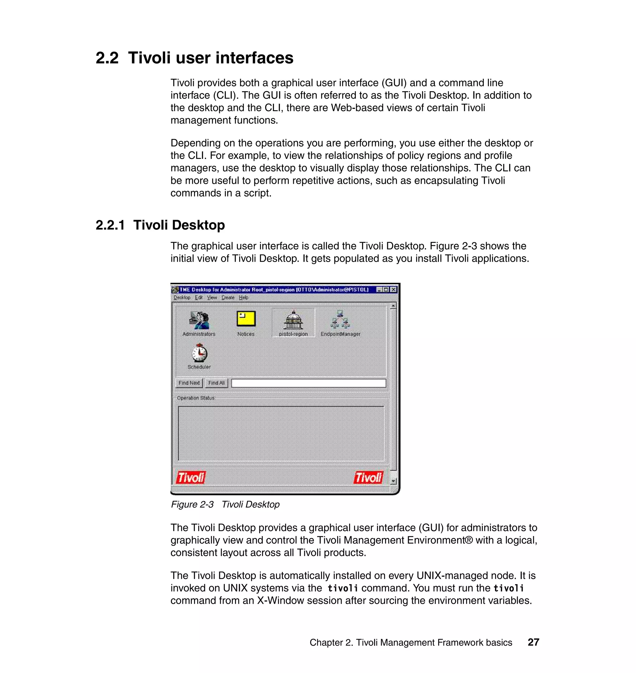 2.2 Tivoli user interfaces
           Tivoli provides both a graphical user interface (GUI) and a command line
           interface (CLI). The GUI is often referred to as the Tivoli Desktop. In addition to
           the desktop and the CLI, there are Web-based views of certain Tivoli
           management functions.

           Depending on the operations you are performing, you use either the desktop or
           the CLI. For example, to view the relationships of policy regions and profile
           managers, use the desktop to visually display those relationships. The CLI can
           be more useful to perform repetitive actions, such as encapsulating Tivoli
           commands in a script.


2.2.1 Tivoli Desktop
           The graphical user interface is called the Tivoli Desktop. Figure 2-3 shows the
           initial view of Tivoli Desktop. It gets populated as you install Tivoli applications.




           Figure 2-3 Tivoli Desktop

           The Tivoli Desktop provides a graphical user interface (GUI) for administrators to
           graphically view and control the Tivoli Management Environment® with a logical,
           consistent layout across all Tivoli products.

           The Tivoli Desktop is automatically installed on every UNIX-managed node. It is
           invoked on UNIX systems via the tivoli command. You must run the tivoli
           command from an X-Window session after sourcing the environment variables.



                                           Chapter 2. Tivoli Management Framework basics       27
 
