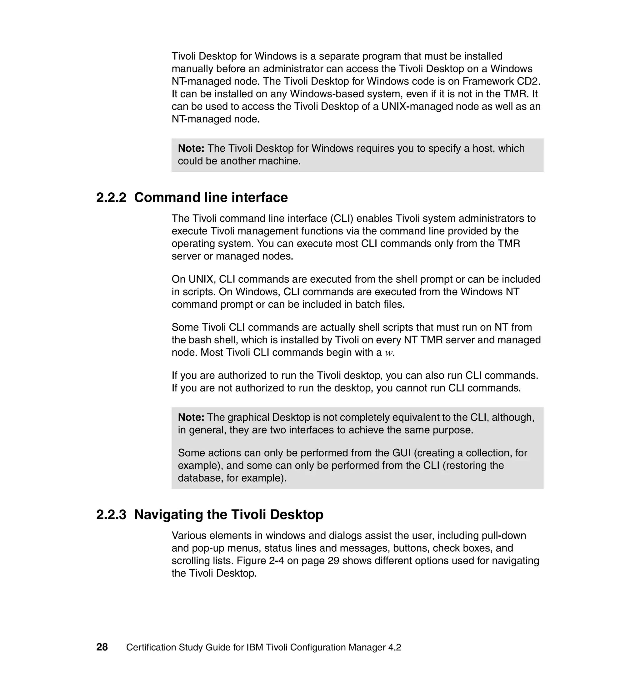 Tivoli Desktop for Windows is a separate program that must be installed
               manually before an administrator can access the Tivoli Desktop on a Windows
               NT-managed node. The Tivoli Desktop for Windows code is on Framework CD2.
               It can be installed on any Windows-based system, even if it is not in the TMR. It
               can be used to access the Tivoli Desktop of a UNIX-managed node as well as an
               NT-managed node.

                 Note: The Tivoli Desktop for Windows requires you to specify a host, which
                 could be another machine.


2.2.2 Command line interface
               The Tivoli command line interface (CLI) enables Tivoli system administrators to
               execute Tivoli management functions via the command line provided by the
               operating system. You can execute most CLI commands only from the TMR
               server or managed nodes.

               On UNIX, CLI commands are executed from the shell prompt or can be included
               in scripts. On Windows, CLI commands are executed from the Windows NT
               command prompt or can be included in batch files.

               Some Tivoli CLI commands are actually shell scripts that must run on NT from
               the bash shell, which is installed by Tivoli on every NT TMR server and managed
               node. Most Tivoli CLI commands begin with a w.

               If you are authorized to run the Tivoli desktop, you can also run CLI commands.
               If you are not authorized to run the desktop, you cannot run CLI commands.

                 Note: The graphical Desktop is not completely equivalent to the CLI, although,
                 in general, they are two interfaces to achieve the same purpose.

                 Some actions can only be performed from the GUI (creating a collection, for
                 example), and some can only be performed from the CLI (restoring the
                 database, for example).


2.2.3 Navigating the Tivoli Desktop
               Various elements in windows and dialogs assist the user, including pull-down
               and pop-up menus, status lines and messages, buttons, check boxes, and
               scrolling lists. Figure 2-4 on page 29 shows different options used for navigating
               the Tivoli Desktop.




28   Certification Study Guide for IBM Tivoli Configuration Manager 4.2
 