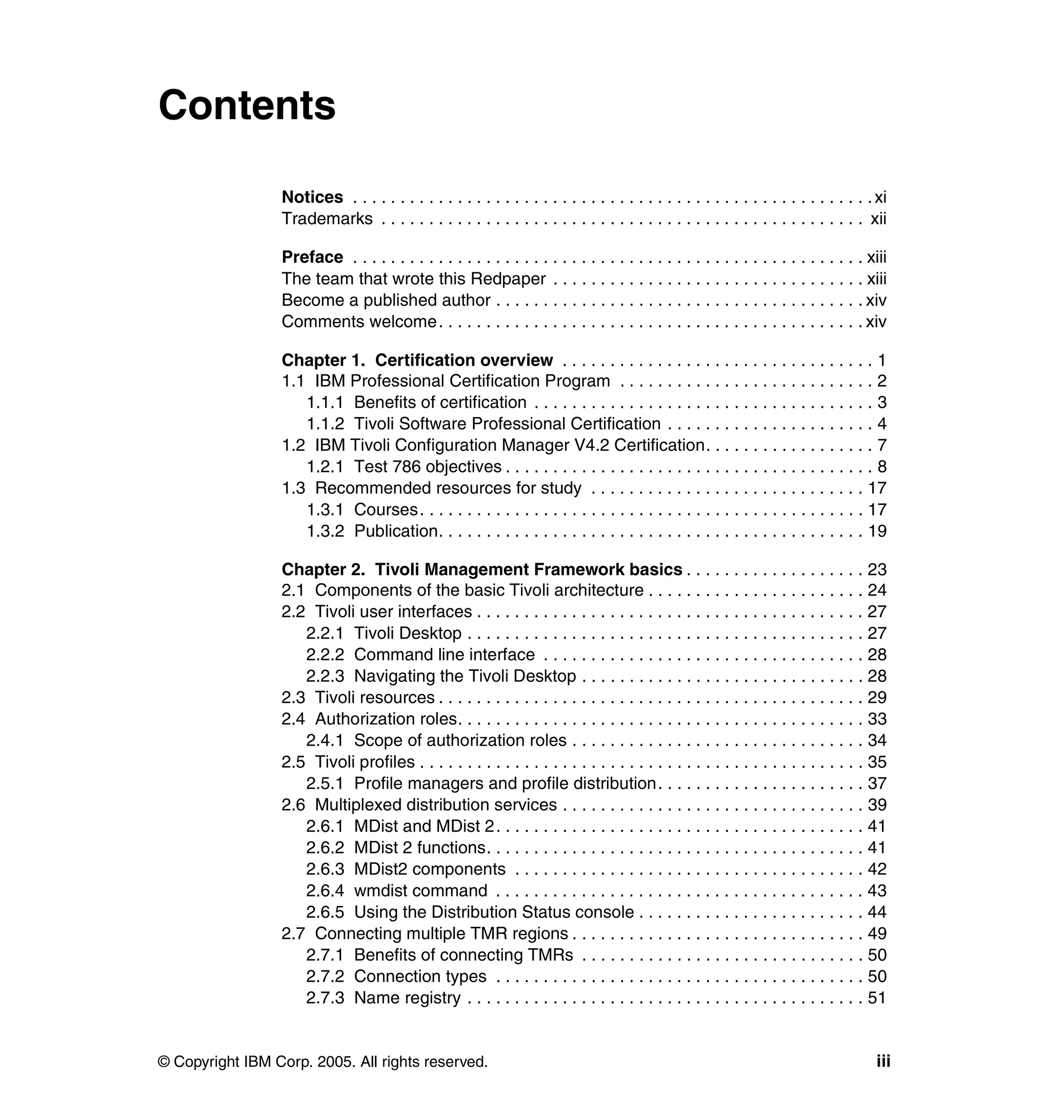 Contents

                 Notices . . . . . . . . . . . . . . . . . . . . . . . . . . . . . . . . . . . . . . . . . . . . . . . . . . . . . . . xi
                 Trademarks . . . . . . . . . . . . . . . . . . . . . . . . . . . . . . . . . . . . . . . . . . . . . . . . . . . xii

                 Preface . . . . . . . . . . . . . . . . . . . . . . . . . . . . . . . . . . . . . . . . . . . . . . . . . . . . . . xiii
                 The team that wrote this Redpaper . . . . . . . . . . . . . . . . . . . . . . . . . . . . . . . . . xiii
                 Become a published author . . . . . . . . . . . . . . . . . . . . . . . . . . . . . . . . . . . . . . . xiv
                 Comments welcome. . . . . . . . . . . . . . . . . . . . . . . . . . . . . . . . . . . . . . . . . . . . . xiv

                 Chapter 1. Certification overview . . . . . . . . . . . . . . . . . . . . . . . . . . . . . . . . . 1
                 1.1 IBM Professional Certification Program . . . . . . . . . . . . . . . . . . . . . . . . . . . 2
                    1.1.1 Benefits of certification . . . . . . . . . . . . . . . . . . . . . . . . . . . . . . . . . . . . 3
                    1.1.2 Tivoli Software Professional Certification . . . . . . . . . . . . . . . . . . . . . . 4
                 1.2 IBM Tivoli Configuration Manager V4.2 Certification. . . . . . . . . . . . . . . . . . 7
                    1.2.1 Test 786 objectives . . . . . . . . . . . . . . . . . . . . . . . . . . . . . . . . . . . . . . . 8
                 1.3 Recommended resources for study . . . . . . . . . . . . . . . . . . . . . . . . . . . . . 17
                    1.3.1 Courses. . . . . . . . . . . . . . . . . . . . . . . . . . . . . . . . . . . . . . . . . . . . . . . 17
                    1.3.2 Publication. . . . . . . . . . . . . . . . . . . . . . . . . . . . . . . . . . . . . . . . . . . . . 19

                 Chapter 2. Tivoli Management Framework basics . . . . . . . . . . . . . . . . . . . 23
                 2.1 Components of the basic Tivoli architecture . . . . . . . . . . . . . . . . . . . . . . . 24
                 2.2 Tivoli user interfaces . . . . . . . . . . . . . . . . . . . . . . . . . . . . . . . . . . . . . . . . . 27
                    2.2.1 Tivoli Desktop . . . . . . . . . . . . . . . . . . . . . . . . . . . . . . . . . . . . . . . . . . 27
                    2.2.2 Command line interface . . . . . . . . . . . . . . . . . . . . . . . . . . . . . . . . . . 28
                    2.2.3 Navigating the Tivoli Desktop . . . . . . . . . . . . . . . . . . . . . . . . . . . . . . 28
                 2.3 Tivoli resources . . . . . . . . . . . . . . . . . . . . . . . . . . . . . . . . . . . . . . . . . . . . . 29
                 2.4 Authorization roles. . . . . . . . . . . . . . . . . . . . . . . . . . . . . . . . . . . . . . . . . . . 33
                    2.4.1 Scope of authorization roles . . . . . . . . . . . . . . . . . . . . . . . . . . . . . . . 34
                 2.5 Tivoli profiles . . . . . . . . . . . . . . . . . . . . . . . . . . . . . . . . . . . . . . . . . . . . . . . 35
                    2.5.1 Profile managers and profile distribution. . . . . . . . . . . . . . . . . . . . . . 37
                 2.6 Multiplexed distribution services . . . . . . . . . . . . . . . . . . . . . . . . . . . . . . . . 39
                    2.6.1 MDist and MDist 2. . . . . . . . . . . . . . . . . . . . . . . . . . . . . . . . . . . . . . . 41
                    2.6.2 MDist 2 functions. . . . . . . . . . . . . . . . . . . . . . . . . . . . . . . . . . . . . . . . 41
                    2.6.3 MDist2 components . . . . . . . . . . . . . . . . . . . . . . . . . . . . . . . . . . . . . 42
                    2.6.4 wmdist command . . . . . . . . . . . . . . . . . . . . . . . . . . . . . . . . . . . . . . . 43
                    2.6.5 Using the Distribution Status console . . . . . . . . . . . . . . . . . . . . . . . . 44
                 2.7 Connecting multiple TMR regions . . . . . . . . . . . . . . . . . . . . . . . . . . . . . . . 49
                    2.7.1 Benefits of connecting TMRs . . . . . . . . . . . . . . . . . . . . . . . . . . . . . . 50
                    2.7.2 Connection types . . . . . . . . . . . . . . . . . . . . . . . . . . . . . . . . . . . . . . . 50
                    2.7.3 Name registry . . . . . . . . . . . . . . . . . . . . . . . . . . . . . . . . . . . . . . . . . . 51


© Copyright IBM Corp. 2005. All rights reserved.                                                                                      iii
 