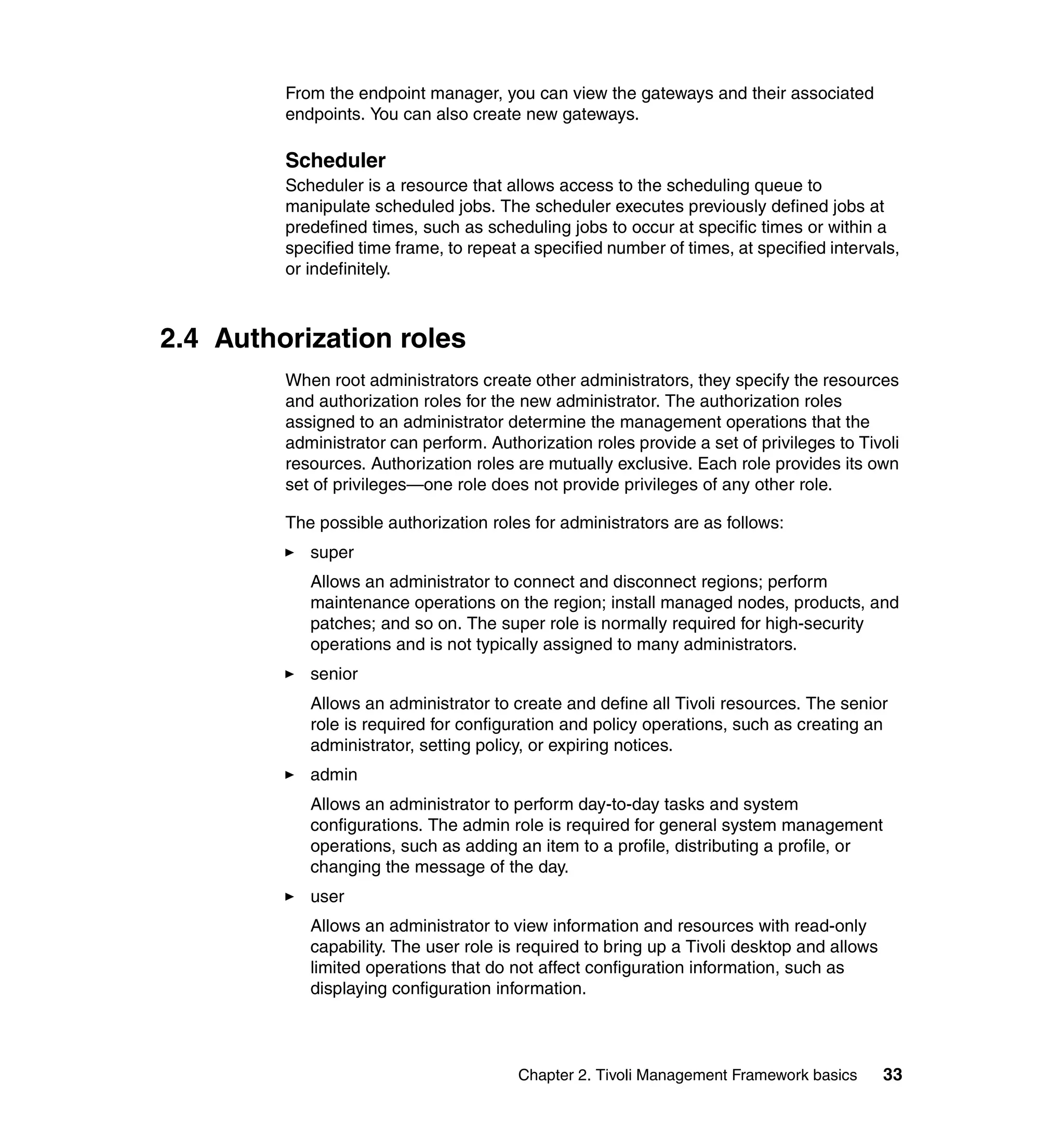 From the endpoint manager, you can view the gateways and their associated
         endpoints. You can also create new gateways.

         Scheduler
         Scheduler is a resource that allows access to the scheduling queue to
         manipulate scheduled jobs. The scheduler executes previously defined jobs at
         predefined times, such as scheduling jobs to occur at specific times or within a
         specified time frame, to repeat a specified number of times, at specified intervals,
         or indefinitely.



2.4 Authorization roles
         When root administrators create other administrators, they specify the resources
         and authorization roles for the new administrator. The authorization roles
         assigned to an administrator determine the management operations that the
         administrator can perform. Authorization roles provide a set of privileges to Tivoli
         resources. Authorization roles are mutually exclusive. Each role provides its own
         set of privileges—one role does not provide privileges of any other role.

         The possible authorization roles for administrators are as follows:
            super
            Allows an administrator to connect and disconnect regions; perform
            maintenance operations on the region; install managed nodes, products, and
            patches; and so on. The super role is normally required for high-security
            operations and is not typically assigned to many administrators.
            senior
            Allows an administrator to create and define all Tivoli resources. The senior
            role is required for configuration and policy operations, such as creating an
            administrator, setting policy, or expiring notices.
            admin
            Allows an administrator to perform day-to-day tasks and system
            configurations. The admin role is required for general system management
            operations, such as adding an item to a profile, distributing a profile, or
            changing the message of the day.
            user
            Allows an administrator to view information and resources with read-only
            capability. The user role is required to bring up a Tivoli desktop and allows
            limited operations that do not affect configuration information, such as
            displaying configuration information.



                                        Chapter 2. Tivoli Management Framework basics       33
 