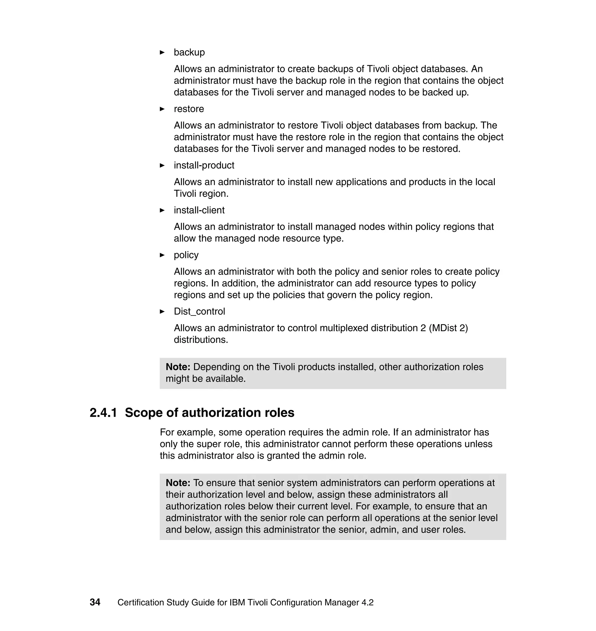 backup
                   Allows an administrator to create backups of Tivoli object databases. An
                   administrator must have the backup role in the region that contains the object
                   databases for the Tivoli server and managed nodes to be backed up.
                   restore
                   Allows an administrator to restore Tivoli object databases from backup. The
                   administrator must have the restore role in the region that contains the object
                   databases for the Tivoli server and managed nodes to be restored.
                   install-product
                   Allows an administrator to install new applications and products in the local
                   Tivoli region.
                   install-client
                   Allows an administrator to install managed nodes within policy regions that
                   allow the managed node resource type.
                   policy
                   Allows an administrator with both the policy and senior roles to create policy
                   regions. In addition, the administrator can add resource types to policy
                   regions and set up the policies that govern the policy region.
                   Dist_control
                   Allows an administrator to control multiplexed distribution 2 (MDist 2)
                   distributions.

                 Note: Depending on the Tivoli products installed, other authorization roles
                 might be available.


2.4.1 Scope of authorization roles
               For example, some operation requires the admin role. If an administrator has
               only the super role, this administrator cannot perform these operations unless
               this administrator also is granted the admin role.

                 Note: To ensure that senior system administrators can perform operations at
                 their authorization level and below, assign these administrators all
                 authorization roles below their current level. For example, to ensure that an
                 administrator with the senior role can perform all operations at the senior level
                 and below, assign this administrator the senior, admin, and user roles.




34   Certification Study Guide for IBM Tivoli Configuration Manager 4.2
 