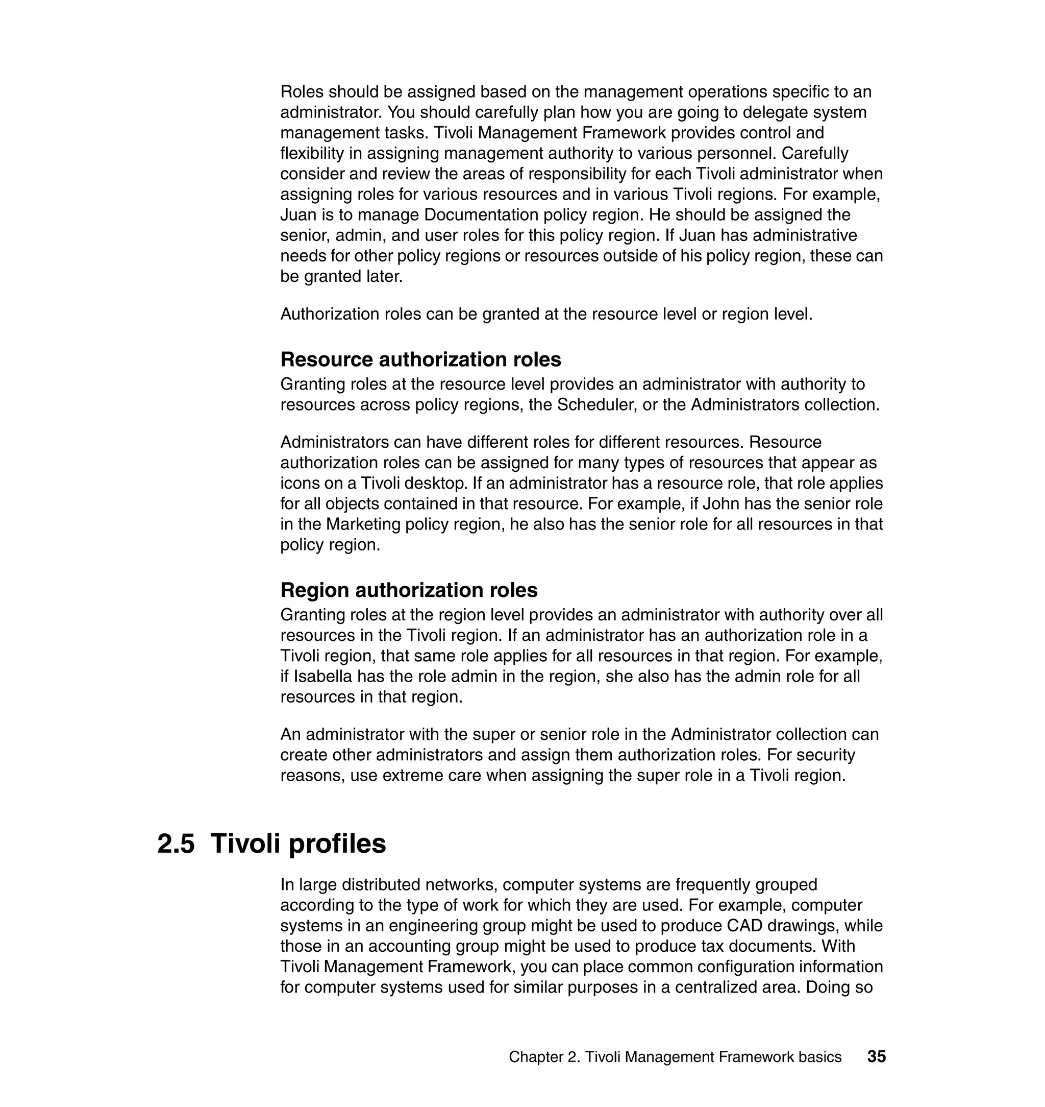 Roles should be assigned based on the management operations specific to an
          administrator. You should carefully plan how you are going to delegate system
          management tasks. Tivoli Management Framework provides control and
          flexibility in assigning management authority to various personnel. Carefully
          consider and review the areas of responsibility for each Tivoli administrator when
          assigning roles for various resources and in various Tivoli regions. For example,
          Juan is to manage Documentation policy region. He should be assigned the
          senior, admin, and user roles for this policy region. If Juan has administrative
          needs for other policy regions or resources outside of his policy region, these can
          be granted later.

          Authorization roles can be granted at the resource level or region level.

          Resource authorization roles
          Granting roles at the resource level provides an administrator with authority to
          resources across policy regions, the Scheduler, or the Administrators collection.

          Administrators can have different roles for different resources. Resource
          authorization roles can be assigned for many types of resources that appear as
          icons on a Tivoli desktop. If an administrator has a resource role, that role applies
          for all objects contained in that resource. For example, if John has the senior role
          in the Marketing policy region, he also has the senior role for all resources in that
          policy region.

          Region authorization roles
          Granting roles at the region level provides an administrator with authority over all
          resources in the Tivoli region. If an administrator has an authorization role in a
          Tivoli region, that same role applies for all resources in that region. For example,
          if Isabella has the role admin in the region, she also has the admin role for all
          resources in that region.

          An administrator with the super or senior role in the Administrator collection can
          create other administrators and assign them authorization roles. For security
          reasons, use extreme care when assigning the super role in a Tivoli region.



2.5 Tivoli profiles
          In large distributed networks, computer systems are frequently grouped
          according to the type of work for which they are used. For example, computer
          systems in an engineering group might be used to produce CAD drawings, while
          those in an accounting group might be used to produce tax documents. With
          Tivoli Management Framework, you can place common configuration information
          for computer systems used for similar purposes in a centralized area. Doing so



                                          Chapter 2. Tivoli Management Framework basics     35
 