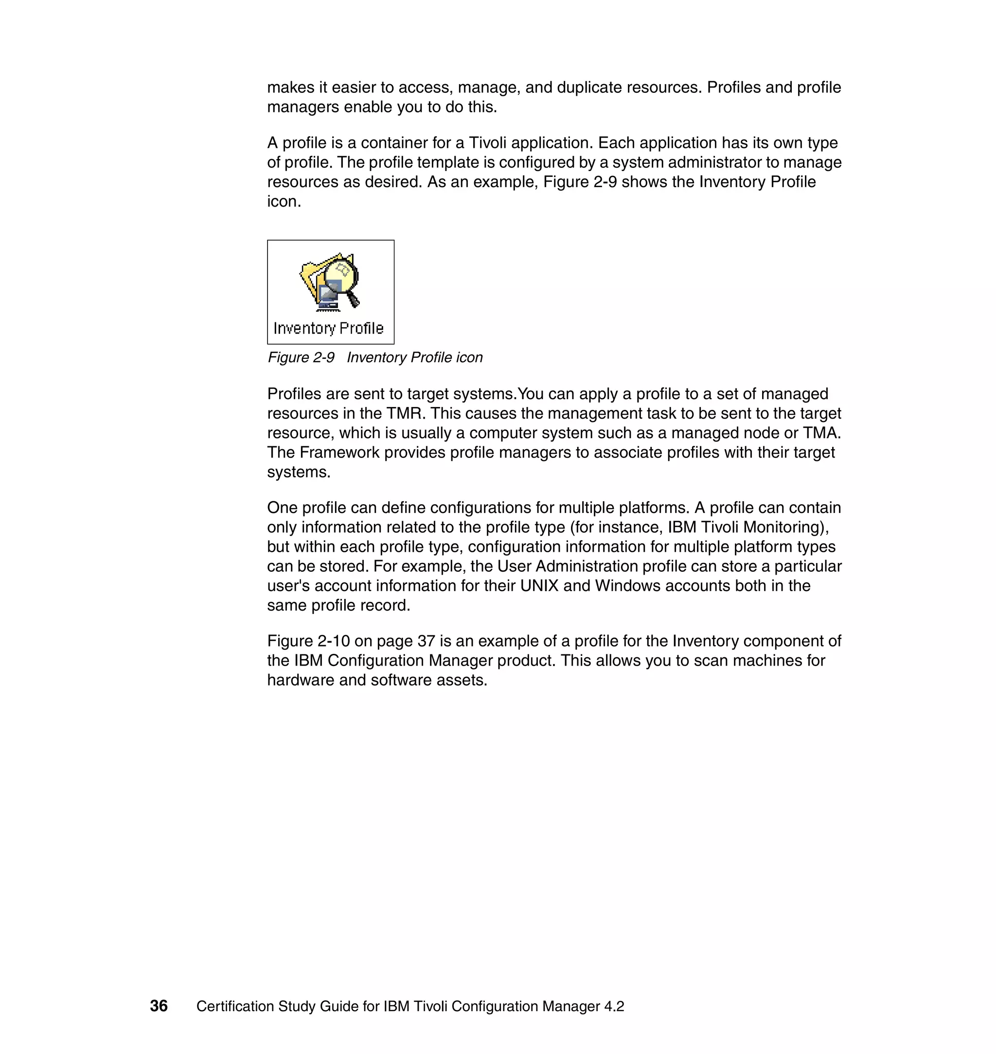 makes it easier to access, manage, and duplicate resources. Profiles and profile
               managers enable you to do this.

               A profile is a container for a Tivoli application. Each application has its own type
               of profile. The profile template is configured by a system administrator to manage
               resources as desired. As an example, Figure 2-9 shows the Inventory Profile
               icon.




               Figure 2-9 Inventory Profile icon

               Profiles are sent to target systems.You can apply a profile to a set of managed
               resources in the TMR. This causes the management task to be sent to the target
               resource, which is usually a computer system such as a managed node or TMA.
               The Framework provides profile managers to associate profiles with their target
               systems.

               One profile can define configurations for multiple platforms. A profile can contain
               only information related to the profile type (for instance, IBM Tivoli Monitoring),
               but within each profile type, configuration information for multiple platform types
               can be stored. For example, the User Administration profile can store a particular
               user's account information for their UNIX and Windows accounts both in the
               same profile record.

               Figure 2-10 on page 37 is an example of a profile for the Inventory component of
               the IBM Configuration Manager product. This allows you to scan machines for
               hardware and software assets.




36   Certification Study Guide for IBM Tivoli Configuration Manager 4.2
 