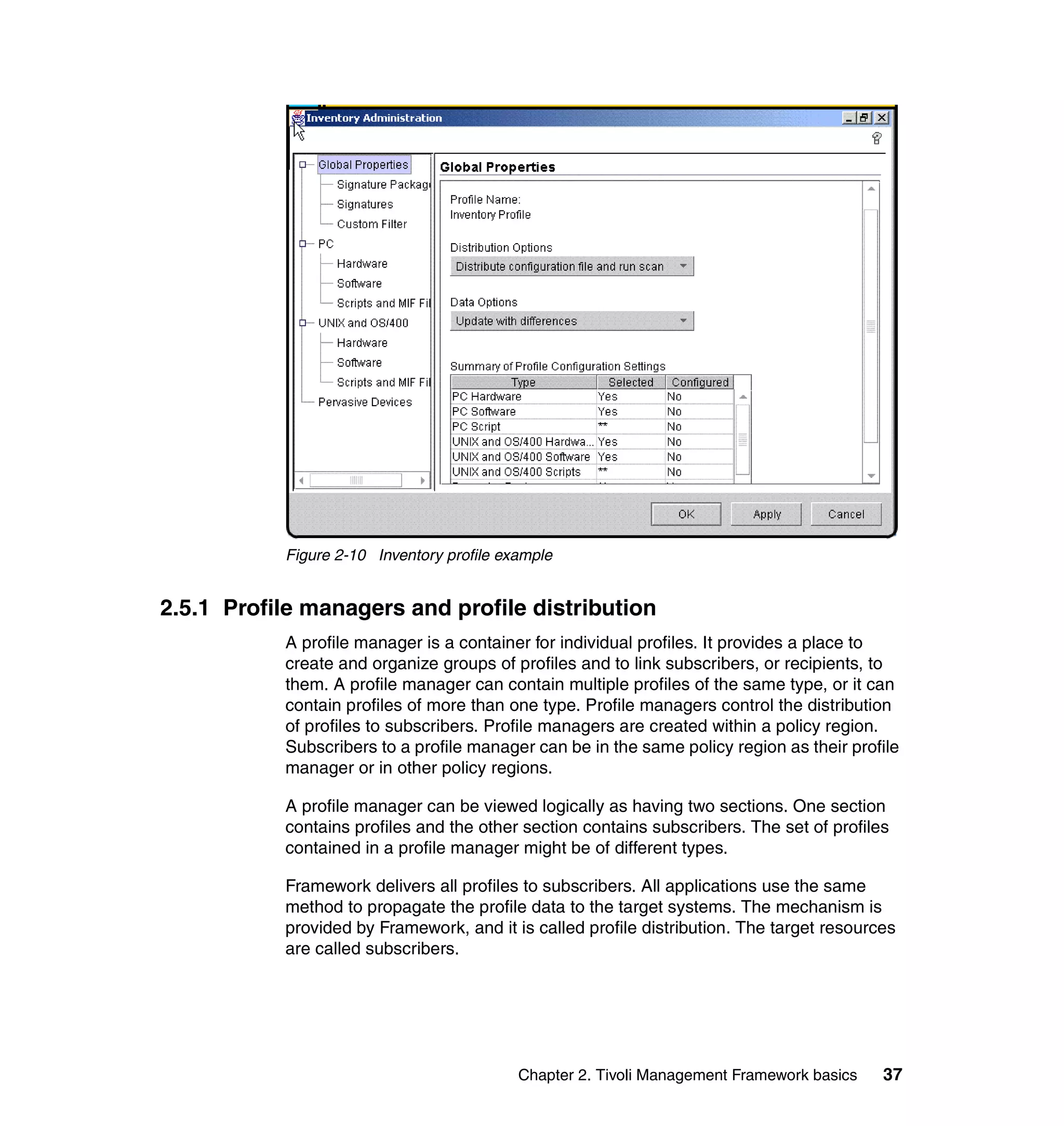 Figure 2-10 Inventory profile example


2.5.1 Profile managers and profile distribution
           A profile manager is a container for individual profiles. It provides a place to
           create and organize groups of profiles and to link subscribers, or recipients, to
           them. A profile manager can contain multiple profiles of the same type, or it can
           contain profiles of more than one type. Profile managers control the distribution
           of profiles to subscribers. Profile managers are created within a policy region.
           Subscribers to a profile manager can be in the same policy region as their profile
           manager or in other policy regions.

           A profile manager can be viewed logically as having two sections. One section
           contains profiles and the other section contains subscribers. The set of profiles
           contained in a profile manager might be of different types.

           Framework delivers all profiles to subscribers. All applications use the same
           method to propagate the profile data to the target systems. The mechanism is
           provided by Framework, and it is called profile distribution. The target resources
           are called subscribers.




                                           Chapter 2. Tivoli Management Framework basics   37
 