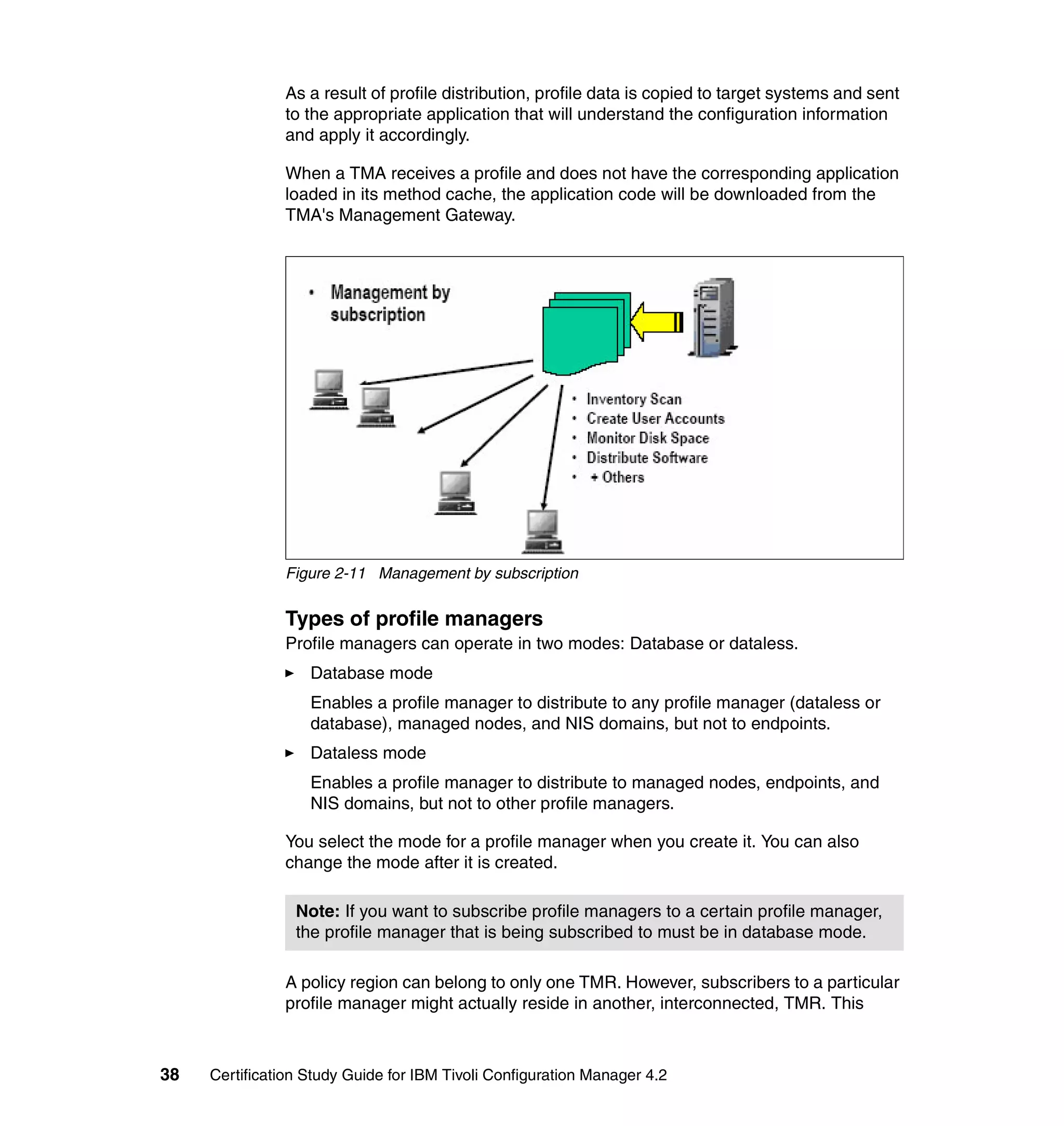 As a result of profile distribution, profile data is copied to target systems and sent
               to the appropriate application that will understand the configuration information
               and apply it accordingly.

               When a TMA receives a profile and does not have the corresponding application
               loaded in its method cache, the application code will be downloaded from the
               TMA's Management Gateway.




               Figure 2-11 Management by subscription


               Types of profile managers
               Profile managers can operate in two modes: Database or dataless.
                   Database mode
                   Enables a profile manager to distribute to any profile manager (dataless or
                   database), managed nodes, and NIS domains, but not to endpoints.
                   Dataless mode
                   Enables a profile manager to distribute to managed nodes, endpoints, and
                   NIS domains, but not to other profile managers.

               You select the mode for a profile manager when you create it. You can also
               change the mode after it is created.

                 Note: If you want to subscribe profile managers to a certain profile manager,
                 the profile manager that is being subscribed to must be in database mode.

               A policy region can belong to only one TMR. However, subscribers to a particular
               profile manager might actually reside in another, interconnected, TMR. This



38   Certification Study Guide for IBM Tivoli Configuration Manager 4.2
 