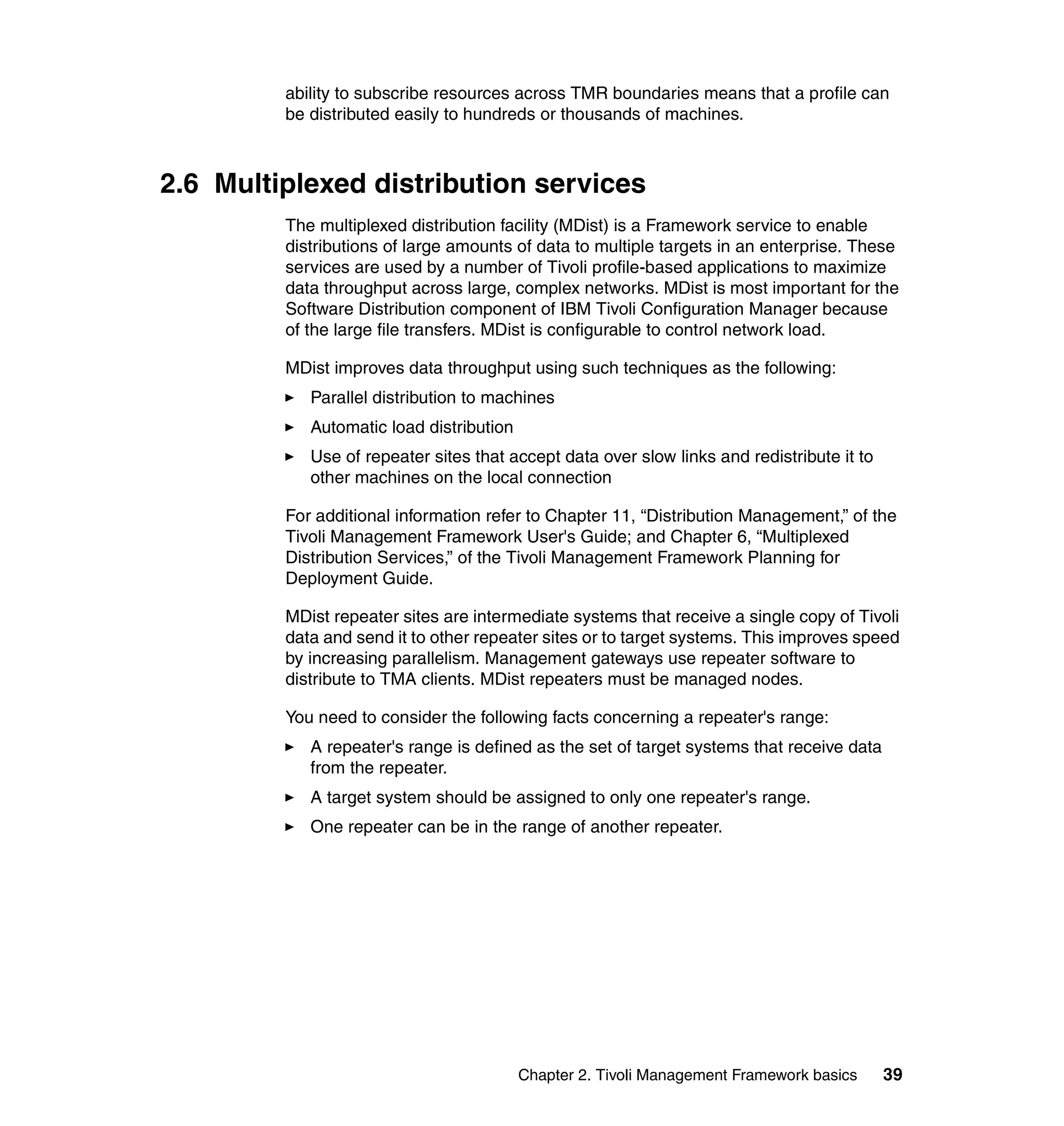ability to subscribe resources across TMR boundaries means that a profile can
         be distributed easily to hundreds or thousands of machines.



2.6 Multiplexed distribution services
         The multiplexed distribution facility (MDist) is a Framework service to enable
         distributions of large amounts of data to multiple targets in an enterprise. These
         services are used by a number of Tivoli profile-based applications to maximize
         data throughput across large, complex networks. MDist is most important for the
         Software Distribution component of IBM Tivoli Configuration Manager because
         of the large file transfers. MDist is configurable to control network load.

         MDist improves data throughput using such techniques as the following:
            Parallel distribution to machines
            Automatic load distribution
            Use of repeater sites that accept data over slow links and redistribute it to
            other machines on the local connection

         For additional information refer to Chapter 11, “Distribution Management,” of the
         Tivoli Management Framework User's Guide; and Chapter 6, “Multiplexed
         Distribution Services,” of the Tivoli Management Framework Planning for
         Deployment Guide.

         MDist repeater sites are intermediate systems that receive a single copy of Tivoli
         data and send it to other repeater sites or to target systems. This improves speed
         by increasing parallelism. Management gateways use repeater software to
         distribute to TMA clients. MDist repeaters must be managed nodes.

         You need to consider the following facts concerning a repeater's range:
            A repeater's range is defined as the set of target systems that receive data
            from the repeater.
            A target system should be assigned to only one repeater's range.
            One repeater can be in the range of another repeater.




                                          Chapter 2. Tivoli Management Framework basics     39
 