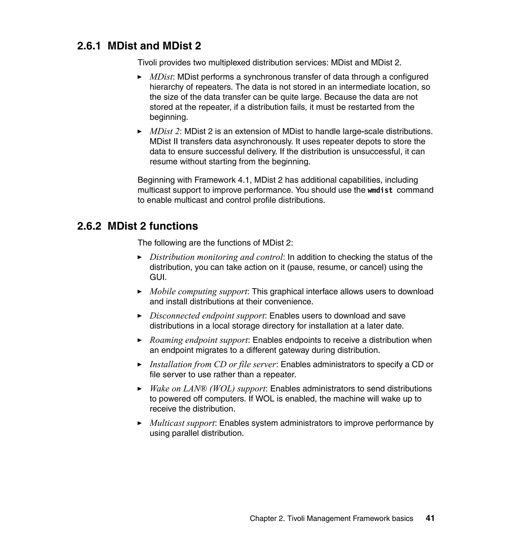 2.6.1 MDist and MDist 2
           Tivoli provides two multiplexed distribution services: MDist and MDist 2.
              MDist: MDist performs a synchronous transfer of data through a configured
              hierarchy of repeaters. The data is not stored in an intermediate location, so
              the size of the data transfer can be quite large. Because the data are not
              stored at the repeater, if a distribution fails, it must be restarted from the
              beginning.
              MDist 2: MDist 2 is an extension of MDist to handle large-scale distributions.
              MDist II transfers data asynchronously. It uses repeater depots to store the
              data to ensure successful delivery. If the distribution is unsuccessful, it can
              resume without starting from the beginning.

           Beginning with Framework 4.1, MDist 2 has additional capabilities, including
           multicast support to improve performance. You should use the wmdist command
           to enable multicast and control profile distributions.


2.6.2 MDist 2 functions
           The following are the functions of MDist 2:
              Distribution monitoring and control: In addition to checking the status of the
              distribution, you can take action on it (pause, resume, or cancel) using the
              GUI.
              Mobile computing support: This graphical interface allows users to download
              and install distributions at their convenience.
              Disconnected endpoint support: Enables users to download and save
              distributions in a local storage directory for installation at a later date.
              Roaming endpoint support: Enables endpoints to receive a distribution when
              an endpoint migrates to a different gateway during distribution.
              Installation from CD or file server: Enables administrators to specify a CD or
              file server to use rather than a repeater.
              Wake on LAN® (WOL) support: Enables administrators to send distributions
              to powered off computers. If WOL is enabled, the machine will wake up to
              receive the distribution.
              Multicast support: Enables system administrators to improve performance by
              using parallel distribution.




                                           Chapter 2. Tivoli Management Framework basics        41
 