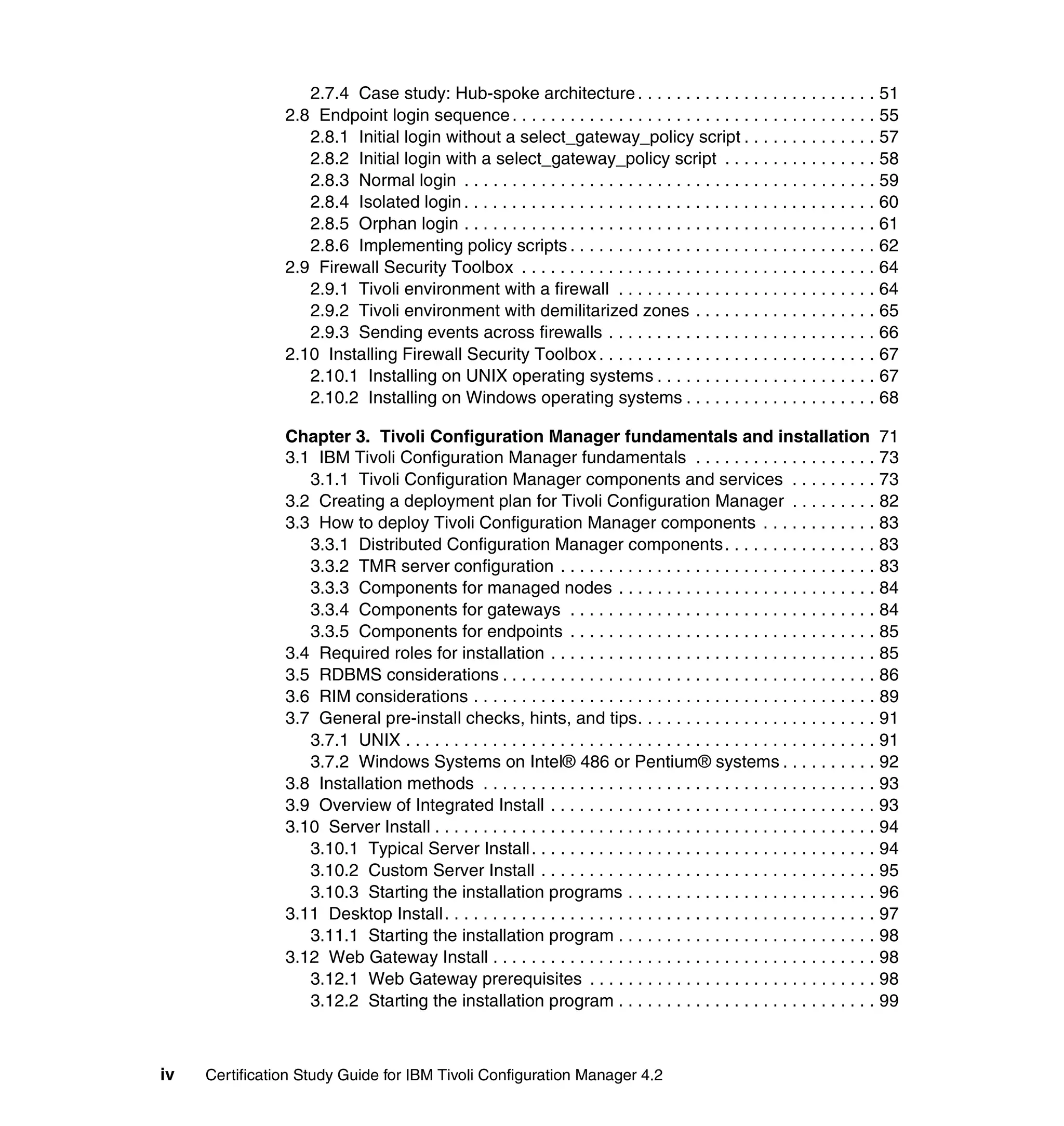 2.7.4 Case study: Hub-spoke architecture . . . . . . . . . . . . . . . . . . . . . . . . . 51
                2.8 Endpoint login sequence . . . . . . . . . . . . . . . . . . . . . . . . . . . . . . . . . . . . . . 55
                   2.8.1 Initial login without a select_gateway_policy script . . . . . . . . . . . . . . 57
                   2.8.2 Initial login with a select_gateway_policy script . . . . . . . . . . . . . . . . 58
                   2.8.3 Normal login . . . . . . . . . . . . . . . . . . . . . . . . . . . . . . . . . . . . . . . . . . . 59
                   2.8.4 Isolated login . . . . . . . . . . . . . . . . . . . . . . . . . . . . . . . . . . . . . . . . . . . 60
                   2.8.5 Orphan login . . . . . . . . . . . . . . . . . . . . . . . . . . . . . . . . . . . . . . . . . . . 61
                   2.8.6 Implementing policy scripts . . . . . . . . . . . . . . . . . . . . . . . . . . . . . . . . 62
                2.9 Firewall Security Toolbox . . . . . . . . . . . . . . . . . . . . . . . . . . . . . . . . . . . . . 64
                   2.9.1 Tivoli environment with a firewall . . . . . . . . . . . . . . . . . . . . . . . . . . . 64
                   2.9.2 Tivoli environment with demilitarized zones . . . . . . . . . . . . . . . . . . . 65
                   2.9.3 Sending events across firewalls . . . . . . . . . . . . . . . . . . . . . . . . . . . . 66
                2.10 Installing Firewall Security Toolbox . . . . . . . . . . . . . . . . . . . . . . . . . . . . . 67
                   2.10.1 Installing on UNIX operating systems . . . . . . . . . . . . . . . . . . . . . . . 67
                   2.10.2 Installing on Windows operating systems . . . . . . . . . . . . . . . . . . . . 68

                Chapter 3. Tivoli Configuration Manager fundamentals and installation 71
                3.1 IBM Tivoli Configuration Manager fundamentals . . . . . . . . . . . . . . . . . . . 73
                   3.1.1 Tivoli Configuration Manager components and services . . . . . . . . . 73
                3.2 Creating a deployment plan for Tivoli Configuration Manager . . . . . . . . . 82
                3.3 How to deploy Tivoli Configuration Manager components . . . . . . . . . . . . 83
                   3.3.1 Distributed Configuration Manager components. . . . . . . . . . . . . . . . 83
                   3.3.2 TMR server configuration . . . . . . . . . . . . . . . . . . . . . . . . . . . . . . . . . 83
                   3.3.3 Components for managed nodes . . . . . . . . . . . . . . . . . . . . . . . . . . . 84
                   3.3.4 Components for gateways . . . . . . . . . . . . . . . . . . . . . . . . . . . . . . . . 84
                   3.3.5 Components for endpoints . . . . . . . . . . . . . . . . . . . . . . . . . . . . . . . . 85
                3.4 Required roles for installation . . . . . . . . . . . . . . . . . . . . . . . . . . . . . . . . . . 85
                3.5 RDBMS considerations . . . . . . . . . . . . . . . . . . . . . . . . . . . . . . . . . . . . . . . 86
                3.6 RIM considerations . . . . . . . . . . . . . . . . . . . . . . . . . . . . . . . . . . . . . . . . . . 89
                3.7 General pre-install checks, hints, and tips. . . . . . . . . . . . . . . . . . . . . . . . . 91
                   3.7.1 UNIX . . . . . . . . . . . . . . . . . . . . . . . . . . . . . . . . . . . . . . . . . . . . . . . . . 91
                   3.7.2 Windows Systems on Intel® 486 or Pentium® systems . . . . . . . . . . 92
                3.8 Installation methods . . . . . . . . . . . . . . . . . . . . . . . . . . . . . . . . . . . . . . . . . 93
                3.9 Overview of Integrated Install . . . . . . . . . . . . . . . . . . . . . . . . . . . . . . . . . . 93
                3.10 Server Install . . . . . . . . . . . . . . . . . . . . . . . . . . . . . . . . . . . . . . . . . . . . . . 94
                   3.10.1 Typical Server Install . . . . . . . . . . . . . . . . . . . . . . . . . . . . . . . . . . . . 94
                   3.10.2 Custom Server Install . . . . . . . . . . . . . . . . . . . . . . . . . . . . . . . . . . . 95
                   3.10.3 Starting the installation programs . . . . . . . . . . . . . . . . . . . . . . . . . . 96
                3.11 Desktop Install. . . . . . . . . . . . . . . . . . . . . . . . . . . . . . . . . . . . . . . . . . . . . 97
                   3.11.1 Starting the installation program . . . . . . . . . . . . . . . . . . . . . . . . . . . 98
                3.12 Web Gateway Install . . . . . . . . . . . . . . . . . . . . . . . . . . . . . . . . . . . . . . . . 98
                   3.12.1 Web Gateway prerequisites . . . . . . . . . . . . . . . . . . . . . . . . . . . . . . 98
                   3.12.2 Starting the installation program . . . . . . . . . . . . . . . . . . . . . . . . . . . 99



iv   Certification Study Guide for IBM Tivoli Configuration Manager 4.2
 